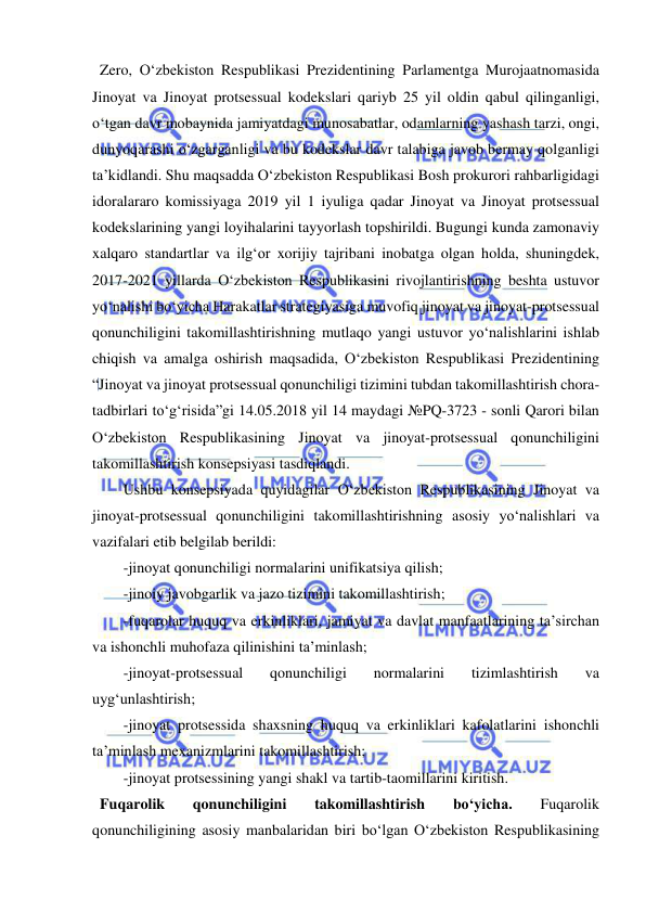  
 
  Zero, O‘zbekiston Respublikasi Prezidentining Parlamentga Murojaatnomasida 
Jinoyat va Jinoyat protsessual kodekslari qariyb 25 yil oldin qabul qilinganligi, 
o‘tgan davr mobaynida jamiyatdagi munosabatlar, odamlarning yashash tarzi, ongi, 
dunyoqarashi o‘zgarganligi va bu kodekslar davr talabiga javob bermay qolganligi 
ta’kidlandi. Shu maqsadda O‘zbekiston Respublikasi Bosh prokurori rahbarligidagi 
idoralararo komissiyaga 2019 yil 1 iyuliga qadar Jinoyat va Jinoyat protsessual 
kodekslarining yangi loyihalarini tayyorlash topshirildi. Bugungi kunda zamonaviy 
xalqaro standartlar va ilg‘or xorijiy tajribani inobatga olgan holda, shuningdek, 
2017-2021 yillarda O‘zbekiston Respublikasini rivojlantirishning beshta ustuvor 
yo‘nalishi bo‘yicha Harakatlar strategiyasiga muvofiq jinoyat va jinoyat-protsessual 
qonunchiligini takomillashtirishning mutlaqo yangi ustuvor yo‘nalishlarini ishlab 
chiqish va amalga oshirish maqsadida, O‘zbekiston Respublikasi Prezidentining 
“Jinoyat va jinoyat protsessual qonunchiligi tizimini tubdan takomillashtirish chora-
tadbirlari to‘g‘risida”gi 14.05.2018 yil 14 maydagi №PQ-3723 - sonli Qarori bilan 
O‘zbekiston Respublikasining Jinoyat va jinoyat-protsessual qonunchiligini 
takomillashtirish konsepsiyasi tasdiqlandi.  
Ushbu konsepsiyada quyidagilar O‘zbekiston Respublikasining Jinoyat va 
jinoyat-protsessual qonunchiligini takomillashtirishning asosiy yo‘nalishlari va 
vazifalari etib belgilab berildi: 
-jinoyat qonunchiligi normalarini unifikatsiya qilish;  
-jinoiy javobgarlik va jazo tizimini takomillashtirish;  
-fuqarolar huquq va erkinliklari, jamiyat va davlat manfaatlarining ta’sirchan 
va ishonchli muhofaza qilinishini ta’minlash;  
-jinoyat-protsessual 
qonunchiligi 
normalarini 
tizimlashtirish 
va 
uyg‘unlashtirish;  
-jinoyat protsessida shaxsning huquq va erkinliklari kafolatlarini ishonchli 
ta’minlash mexanizmlarini takomillashtirish;  
-jinoyat protsessining yangi shakl va tartib-taomillarini kiritish.  
  Fuqarolik 
qonunchiligini 
takomillashtirish 
bo‘yicha. 
Fuqarolik 
qonunchiligining asosiy manbalaridan biri bo‘lgan O‘zbekiston Respublikasining 
