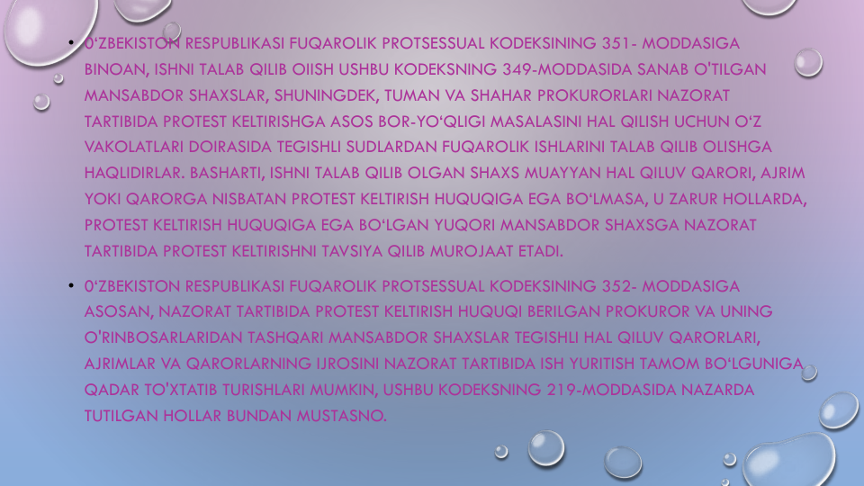 • 0‘ZBEKISTON RESPUBLIKASI FUQAROLIK PROTSESSUAL KODEKSINING 351- MODDASIGA
BINOAN, ISHNI TALAB QILIB OIISH USHBU KODEKSNING 349-MODDASIDA SANAB O'TILGAN
MANSABDOR SHAXSLAR, SHUNINGDEK, TUMAN VA SHAHAR PROKURORLARI NAZORAT
TARTIBIDA PROTEST KELTIRISHGA ASOS BOR-YO‘QLIGI MASALASINI HAL QILISH UCHUN O‘Z
VAKOLATLARI DOIRASIDA TEGISHLI SUDLARDAN FUQAROLIK ISHLARINI TALAB QILIB OLISHGA
HAQLIDIRLAR. BASHARTI, ISHNI TALAB QILIB OLGAN SHAXS MUAYYAN HAL QILUV QARORI, AJRIM
YOKI QARORGA NISBATAN PROTEST KELTIRISH HUQUQIGA EGA BO‘LMASA, U ZARUR HOLLARDA, 
PROTEST KELTIRISH HUQUQIGA EGA BO‘LGAN YUQORI MANSABDOR SHAXSGA NAZORAT
TARTIBIDA PROTEST KELTIRISHNI TAVSIYA QILIB MUROJAAT ETADI.
• 0‘ZBEKISTON RESPUBLIKASI FUQAROLIK PROTSESSUAL KODEKSINING 352- MODDASIGA
ASOSAN, NAZORAT TARTIBIDA PROTEST KELTIRISH HUQUQI BERILGAN PROKUROR VA UNING
O'RINBOSARLARIDAN TASHQARI MANSABDOR SHAXSLAR TEGISHLI HAL QILUV QARORLARI, 
AJRIMLAR VA QARORLARNING IJROSINI NAZORAT TARTIBIDA ISH YURITISH TAMOM BO‘LGUNIGA
QADAR TO'XTATIB TURISHLARI MUMKIN, USHBU KODEKSNING 219-MODDASIDA NAZARDA
TUTILGAN HOLLAR BUNDAN MUSTASNO.
