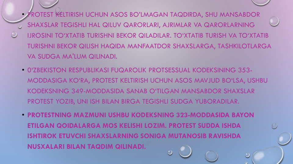 • PROTEST KELTIRISH UCHUN ASOS BO’LMAGAN TAQDIRDA, SHU MANSABDOR
SHAXSLAR TEGISHLI HAL QILUV QARORLARI, AJRIMLAR VA QARORLARNING
IJROSINI TO‘XTATIB TURISHNI BEKOR QILADILAR. TO‘XTATIB TURISH VA TO‘XTATIB
TURISHNI BEKOR QILISH HAQIDA MANFAATDOR SHAXSLARGA, TASHKILOTLARGA
VA SUDGA MA'LUM QILINADI.
• 0‘ZBEKISTON RESPUBLIKASI FUQAROLIK PROTSESSUAL KODEKSINING 353-
MODDASIGA KO‘RA, PROTEST KELTIRISH UCHUN ASOS MAVJUD BO‘LSA, USHBU
KODEKSNING 349-MODDASIDA SANAB O‘TILGAN MANSABDOR SHAXSLAR
PROTEST YOZIB, UNI ISH BILAN BIRGA TEGISHLI SUDGA YUBORADILAR. 
• PROTESTNING MAZMUNI USHBU KODEKSNING 323-MODDASIDA BAYON
ETILGAN QOIDALARGA MOS KELISHI LOZIM. PROTEST SUDDA ISHDA
ISHTIROK ETUVCHI SHAXSLARNING SONIGA MUTANOSIB RAVISHDA
NUSXALARI BILAN TAQDIM QILINADI.
