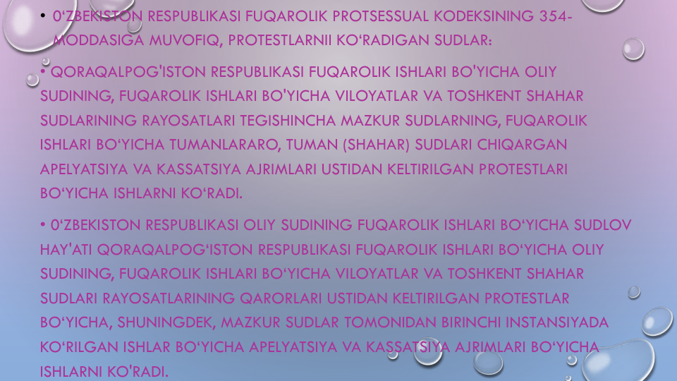 • 0‘ZBEKISTON RESPUBLIKASI FUQAROLIK PROTSESSUAL KODEKSINING 354-
MODDASIGA MUVOFIQ, PROTESTLARNII KO‘RADIGAN SUDLAR:
• QORAQALPOG'ISTON RESPUBLIKASI FUQAROLIK ISHLARI BO'YICHA OLIY
SUDINING, FUQAROLIK ISHLARI BO'YICHA VILOYATLAR VA TOSHKENT SHAHAR
SUDLARINING RAYOSATLARI TEGISHINCHA MAZKUR SUDLARNING, FUQAROLIK
ISHLARI BO‘YICHA TUMANLARARO, TUMAN (SHAHAR) SUDLARI CHIQARGAN
APELYATSIYA VA KASSATSIYA AJRIMLARI USTIDAN KELTIRILGAN PROTESTLARI
BO‘YICHA ISHLARNI KO‘RADI.
• 0‘ZBEKISTON RESPUBLIKASI OLIY SUDINING FUQAROLIK ISHLARI BO‘YICHA SUDLOV
HAY'ATI QORAQALPOG‘ISTON RESPUBLIKASI FUQAROLIK ISHLARI BO‘YICHA OLIY
SUDINING, FUQAROLIK ISHLARI BO‘YICHA VILOYATLAR VA TOSHKENT SHAHAR
SUDLARI RAYOSATLARINING QARORLARI USTIDAN KELTIRILGAN PROTESTLAR
BO‘YICHA, SHUNINGDEK, MAZKUR SUDLAR TOMONIDAN BIRINCHI INSTANSIYADA
KO‘RILGAN ISHLAR BO‘YICHA APELYATSIYA VA KASSATSIYA AJRIMLARI BO‘YICHA
ISHLARNI KO'RADI.
