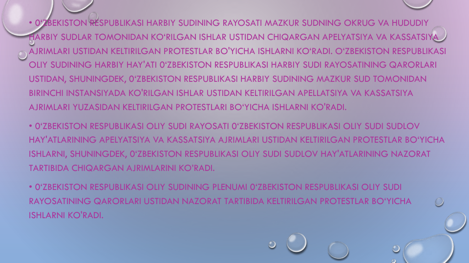 • 0‘ZBEKISTON RESPUBLIKASI HARBIY SUDINING RAYOSATI MAZKUR SUDNING OKRUG VA HUDUDIY
HARBIY SUDLAR TOMONIDAN KO‘RILGAN ISHLAR USTIDAN CHIQARGAN APELYATSIYA VA KASSATSIYA
AJRIMLARI USTIDAN KELTIRILGAN PROTESTLAR BO'YICHA ISHLARNI KO‘RADI. O‘ZBEKISTON RESPUBLIKASI
OLIY SUDINING HARBIY HAY'ATI 0‘ZBEKISTON RESPUBLIKASI HARBIY SUDI RAYOSATINING QARORLARI
USTIDAN, SHUNINGDEK, 0‘ZBEKISTON RESPUBLIKASI HARBIY SUDINING MAZKUR SUD TOMONIDAN
BIRINCHI INSTANSIYADA KO'RILGAN ISHLAR USTIDAN KELTIRILGAN APELLATSIYA VA KASSATSIYA
AJRIMLARI YUZASIDAN KELTIRILGAN PROTESTLARI BO‘YICHA ISHLARNI KO'RADI.
• 0‘ZBEKISTON RESPUBLIKASI OLIY SUDI RAYOSATI 0‘ZBEKISTON RESPUBLIKASI OLIY SUDI SUDLOV
HAY'ATLARINING APELYATSIYA VA KASSATSIYA AJRIMLARI USTIDAN KELTIRILGAN PROTESTLAR BO‘YICHA
ISHLARNI, SHUNINGDEK, 0‘ZBEKISTON RESPUBLIKASI OLIY SUDI SUDLOV HAY'ATLARINING NAZORAT
TARTIBIDA CHIQARGAN AJRIMLARINI KO’RADI. 
• 0‘ZBEKISTON RESPUBLIKASI OLIY SUDINING PLENUMI 0‘ZBEKISTON RESPUBLIKASI OLIY SUDI
RAYOSATINING QARORLARI USTIDAN NAZORAT TARTIBIDA KELTIRILGAN PROTESTLAR BO‘YICHA
ISHLARNI KO'RADI.
