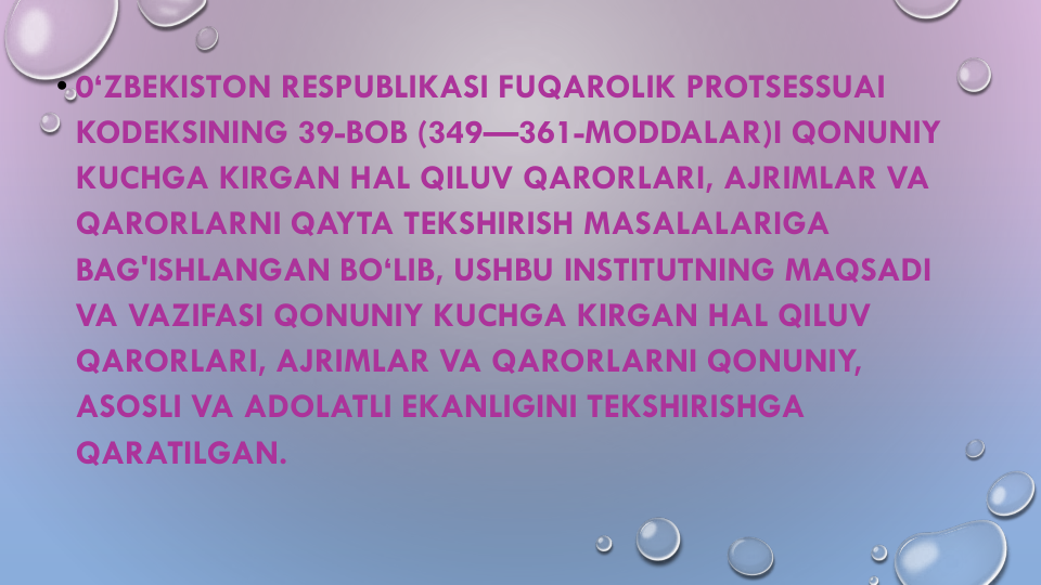 • 0‘ZBEKISTON RESPUBLIKASI FUQAROLIK PROTSESSUAI
KODEKSINING 39-BOB (349—361-MODDALAR)I QONUNIY
KUCHGA KIRGAN HAL QILUV QARORLARI, AJRIMLAR VA
QARORLARNI QAYTA TEKSHIRISH MASALALARIGA
BAG'ISHLANGAN BO‘LIB, USHBU INSTITUTNING MAQSADI
VA VAZIFASI QONUNIY KUCHGA KIRGAN HAL QILUV
QARORLARI, AJRIMLAR VA QARORLARNI QONUNIY, 
ASOSLI VA ADOLATLI EKANLIGINI TEKSHIRISHGA
QARATILGAN.
