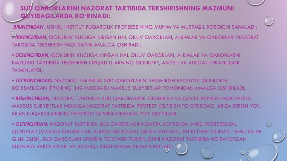 SUD QARORLARINI NAZORAT TARTIBIDA TEKSHIRISHNING MAZMUNI
QUYIDAGILARDA KO‘RINADI:
BIRINCHIDAN, USHBU INSTITUT FUQAROLIK PROTSESSINING MUHIM VA MUSTAQIL BOSQICHI SANALADI;
• IKKINCHIDAN, QONUNIY KUCHGA KIRGAN HAL QILUV QARORLARI, AJRIMLAR VA QARORLARI NAZORAT
TARTIBIDA TEKSHIRISH FAOLIYATINI AMALGA OSHIRADI;
• UCHINCHIDAN, QONUNIY KUCHGA KIRGAN HAL QILUV QARORLARI, AJRIMLAR VA QARORLARNI
NAZORAT TARTIBIDA TEKSHIRISH ORQALI ULARNING QONUNIY, ASOSLI VA ADOLATLI EKANLIGINI
TA'MINLAYDI;
• TO'RTINCHIDAN, NAZORAT TARTIBIDA SUD QARORLARINI TEKSHIRISH FAOLIYATI QONUNDA
KO‘RSATILGAN (FPKNING 349-MODDASI) MAXSUS SUBYEKTLAR TOMONIDAN AMALGA OSHIRILADI;
• BESHINCHIDAN, NAZORAT TARTIBIDA SUD QARORLARINI TEKSHIRISH VA QAYTA KO‘RISH FAOLIYATIDA
MAXSUS SUBYEKTLAR NOMIGA NAZORAT TARTIBIDA PROTEST KELTIRISH TO‘G‘RISIDAGI ARIZA BERISH YO‘LI
BILAN FUQAROLARNING ISHTIROKI TA'MINLANISHIGA YO‘L QO'YILADI.
• OLTINCHIDAN, NAZORAT TARTIBIDA SUD QARORLARINI QAYTA KO‘RISHDA ANIQ PROTSESSUAL
QOIDALAR (MAXSUS SUBYEKTLAR, SUDGA MUROJAAT QILISH MUDDATI, ISH KO'RISH DOIRASI, ISHNI TALAB
QILIB OLISH, SUD QARORLARI IJROSINI TO'XTATIB TURISH, ISHNI NAZORAT TARTIBIDA KO'RAYOTGAN
SUDNING VAKOLATLARI VA BOSHQ.) MUSTAHKAMLANGAN BO‘LADI. 
