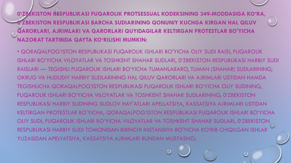 0‘ZBEKISTON RESPUBLIKASI FUQAROLIK PROTSESSUAL KODEKSINING 349-MODDASIGA KO‘RA, 
0‘ZBEKISTON RESPUBLIKASI BARCHA SUDIARINING QONUNIY KUCHGA KIRGAN HAL QILUV
QARORLARI, AJRIMLARI VA QARORLARI QUYIDAGILAR KELTIRGAN PROTESTLAR BO'YICHA
NAZORAT TARTIBIDA QAYTA KO‘RILISHI MUMKIN:
• QORAQALPOG‘ISTON RESPUBLIKASI FUQAROLIK ISHLARI BO'YICHA OLIY SUDI RAISI, FUQAROLIK
ISHLARI BO‘YICHA VILOYATLAR VA TOSHKENT SHAHAR SUDLARI, 0‘ZBEKISTON RESPUBLIKASI HARBIY SUDI
RAISLARI — TEGISHLI FUQAROLIK ISHLARI BO‘YICHA TUMANLARARO, TUMAN (SHAHAR) SUDLARINING, 
OKRUG VA HUDUDIY HARBIY SUDLARINING HAL QILUV QARORLARI VA AJRIMLARI USTIDAN HAMDA
TEGISHLICHA QORAQALPOG’ISTON RESPUBLIKASI FUQAROLIK ISHLARI BO‘YICHA OLIY SUDINING, 
FUQAROLIK ISHLARI BO‘YICHA VILOYATLAR VA TOSHKENT SHAHAR SUDLARINING, 0‘ZBEKISTON 
RESPUBLIKASI HARBIY SUDINING SUDLOV HAY'ATLARI APELLATSIYA, KASSATSIYA AJRIMLARI USTIDAN
KELTIRGAN PROTESTLAR BO'YICHA, QORAQALPOG‘ISTON RESPUBLIKASI FUQAROLIK ISHLARI BO‘YICHA
OLIY SUDI, FUQAROLIK ISHLARI BO‘YICHA VILOYATLAR VA TOSHKENT SHAHAR SUDLARI, 0‘ZBEKISTON 
RESPUBLIKASI HARBIY SUDI TOMONIDAN BIRINCHI INSTANSIYA BO'YICHA KO‘RIB CHIQILGAN ISHLAR
YUZASIDAN APELYATSIYA, KASSATSIYA AJRIMLARI BUNDAN MUSTASNO;
