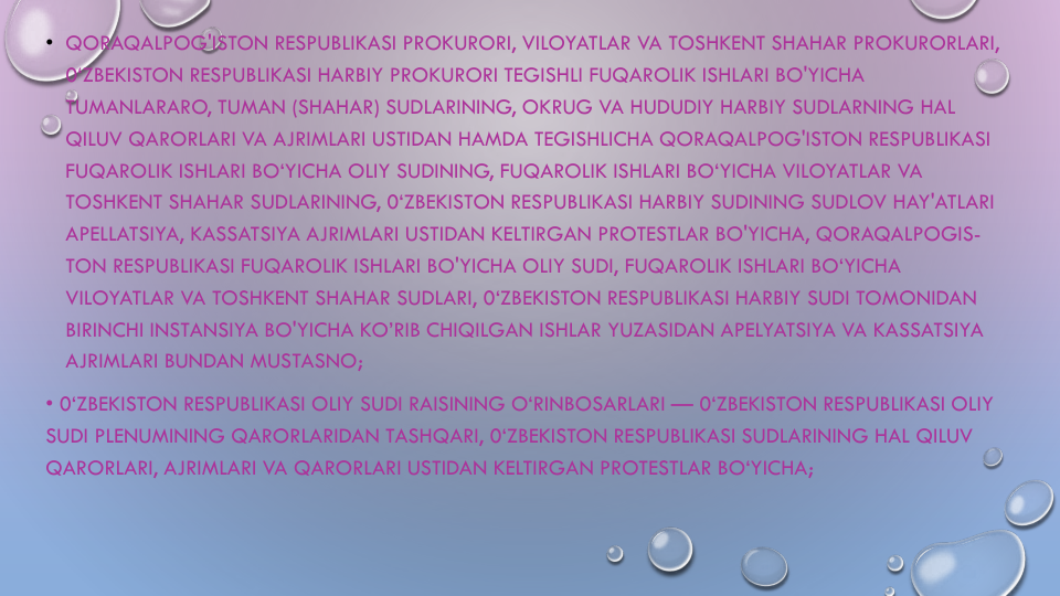 • QORAQALPOG'ISTON RESPUBLIKASI PROKURORI, VILOYATLAR VA TOSHKENT SHAHAR PROKURORLARI, 
0‘ZBEKISTON RESPUBLIKASI HARBIY PROKURORI TEGISHLI FUQAROLIK ISHLARI BO'YICHA
TUMANLARARO, TUMAN (SHAHAR) SUDLARINING, OKRUG VA HUDUDIY HARBIY SUDLARNING HAL
QILUV QARORLARI VA AJRIMLARI USTIDAN HAMDA TEGISHLICHA QORAQALPOG'ISTON RESPUBLIKASI
FUQAROLIK ISHLARI BO‘YICHA OLIY SUDINING, FUQAROLIK ISHLARI BO‘YICHA VILOYATLAR VA
TOSHKENT SHAHAR SUDLARINING, 0‘ZBEKISTON RESPUBLIKASI HARBIY SUDINING SUDLOV HAY'ATLARI
APELLATSIYA, KASSATSIYA AJRIMLARI USTIDAN KELTIRGAN PROTESTLAR BO'YICHA, QORAQALPOGIS-
TON RESPUBLIKASI FUQAROLIK ISHLARI BO'YICHA OLIY SUDI, FUQAROLIK ISHLARI BO‘YICHA
VILOYATLAR VA TOSHKENT SHAHAR SUDLARI, 0‘ZBEKISTON RESPUBLIKASI HARBIY SUDI TOMONIDAN
BIRINCHI INSTANSIYA BO'YICHA KO’RIB CHIQILGAN ISHLAR YUZASIDAN APELYATSIYA VA KASSATSIYA
AJRIMLARI BUNDAN MUSTASNO;
• 0‘ZBEKISTON RESPUBLIKASI OLIY SUDI RAISINING O‘RINBOSARLARI — 0‘ZBEKISTON RESPUBLIKASI OLIY
SUDI PLENUMINING QARORLARIDAN TASHQARI, 0‘ZBEKISTON RESPUBLIKASI SUDLARINING HAL QILUV
QARORLARI, AJRIMLARI VA QARORLARI USTIDAN KELTIRGAN PROTESTLAR BO‘YICHA;
