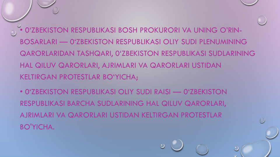 • 0‘ZBEKISTON RESPUBLIKASI BOSH PROKURORI VA UNING O’RIN-
BOSARLARI — 0‘ZBEKISTON RESPUBLIKASI OLIY SUDI PLENUMINING
QARORLARIDAN TASHQARI, 0‘ZBEKISTON RESPUBLIKASI SUDLARINING
HAL QILUV QARORLARI, AJRIMLARI VA QARORLARI USTIDAN
KELTIRGAN PROTESTLAR BO‘YICHA;
• 0‘ZBEKISTON RESPUBLIKASI OLIY SUDI RAISI — 0‘ZBEKISTON 
RESPUBLIKASI BARCHA SUDLARINING HAL QILUV QARORLARI, 
AJRIMLARI VA QARORLARI USTIDAN KELTIRGAN PROTESTLAR
BO'YICHA.
