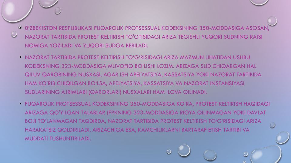 • 0‘ZBEKISTON RESPUBLIKASI FUQAROLIK PROTSESSUAL KODEKSINING 350-MODDASIGA ASOSAN, 
NAZORAT TARTIBIDA PROTEST KELTIRISH TO'GTISIDAGI ARIZA TEGISHLI YUQORI SUDNING RAISI
NOMIGA YOZILADI VA YUQORI SUDGA BERILADI.
• NAZORAT TARTIBIDA PROTEST KELTIRISH TO‘G‘RISIDAGI ARIZA MAZMUN JIHATIDAN USHBU
KODEKSNING 323-MODDASIGA MUVOFIQ BO‘LISHI LOZIM. ARIZAGA SUD CHIQARGAN HAL
QILUV QARORINING NUSXASI, AGAR ISH APELYATSIYA, KASSATSIYA YOKI NAZORAT TARTIBIDA
HAM KO’RIB CHIQILGAN BO‘LSA, APELYATSIYA, KASSATSIYA VA NAZORAT INSTANSIYASI
SUDLARINING AJRIMLARI (QARORLARI) NUSXALARI HAM ILOVA QILINADI.
• FUQAROLIK PROTSESSUAL KODEKSINING 350-MODDASIGA KO‘RA, PROTEST KELTIRISH HAQIDAGI
ARIZAGA QO'YILGAN TALABLAR (FPKNING 323-MODDASIGA RIOYA QILINMAGAN YOKI DAVLAT
BOJI TO’LANMAGAN TAQDIRDA, NAZORAT TARTIBIDA PROTEST KELTIRISH TO‘G‘RISIDAGI ARIZA
HARAKATSIZ QOLDIRILADI, ARIZACHIGA ESA, KAMCHILIKLARNI BARTARAF ETISH TARTIBI VA
MUDDATI TUSHUNTIRILADI.
