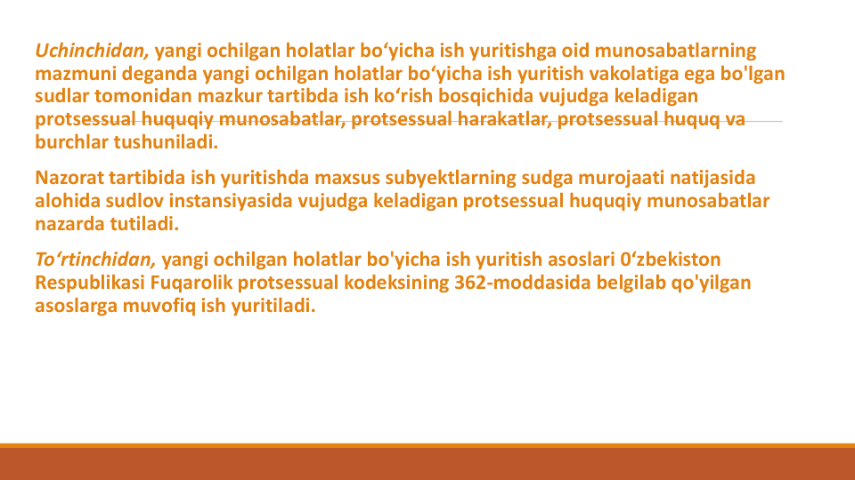 Uchinchidan, yangi ochilgan holatlar bo‘yicha ish yuritishga oid munosabatlarning
mazmuni deganda yangi ochilgan holatlar bo‘yicha ish yuritish vakolatiga ega bo'lgan
sudlar tomonidan mazkur tartibda ish ko‘rish bosqichida vujudga keladigan
protsessual huquqiy munosabatlar, protsessual harakatlar, protsessual huquq va
burchlar tushuniladi.
Nazorat tartibida ish yuritishda maxsus subyektlarning sudga murojaati natijasida
alohida sudlov instansiyasida vujudga keladigan protsessual huquqiy munosabatlar
nazarda tutiladi.
To‘rtinchidan, yangi ochilgan holatlar bo'yicha ish yuritish asoslari 0‘zbekiston 
Respublikasi Fuqarolik protsessual kodeksining 362-moddasida belgilab qo'yilgan
asoslarga muvofiq ish yuritiladi.
