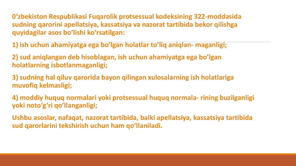0‘zbekiston Respublikasi Fuqarolik protsessual kodeksining 322-moddasida 
sudning qarorini apellatsiya, kassatsiya va nazorat tartibida bekor qilishga
quyidagilar asos bo’lishi ko‘rsatilgan:
1) ish uchun ahamiyatga ega bo’lgan holatlar to’liq aniqlan- maganligi;
2) sud aniqlangan deb hisoblagan, ish uchun ahamiyatga ega bo’lgan
holatlarning isbotlanmaganligi;
3) sudning hal qiluv qarorida bayon qilingan xulosalarning ish holatlariga
muvofiq kelmasligi;
4) moddiy huquq normalari yoki protsessual huquq normala- rining buzilganligi
yoki noto‘g‘ri qo’llanganligi;
Ushbu asoslar, nafaqat, nazorat tartibida, balki apellatsiya, kassatsiya tartibida
sud qarorlarini tekshirish uchun ham qo’lIaniladi.
