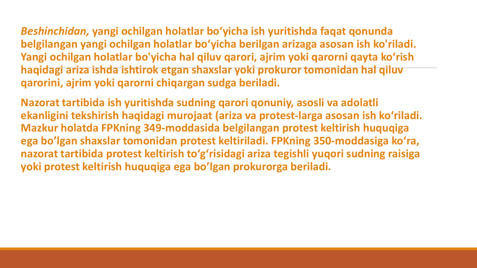 Beshinchidan, yangi ochilgan holatlar bo‘yicha ish yuritishda faqat qonunda
belgilangan yangi ochilgan holatlar bo‘yicha berilgan arizaga asosan ish ko'riladi. 
Yangi ochilgan holatlar bo'yicha hal qiluv qarori, ajrim yoki qarorni qayta ko‘rish
haqidagi ariza ishda ishtirok etgan shaxslar yoki prokuror tomonidan hal qiluv
qarorini, ajrim yoki qarorni chiqargan sudga beriladi.
Nazorat tartibida ish yuritishda sudning qarori qonuniy, asosli va adolatli
ekanligini tekshirish haqidagi murojaat (ariza va protest-larga asosan ish ko‘riladi. 
Mazkur holatda FPKning 349-moddasida belgilangan protest keltirish huquqiga
ega bo’lgan shaxslar tomonidan protest keltiriladi. FPKning 350-moddasiga ko‘ra, 
nazorat tartibida protest keltirish to‘g‘risidagi ariza tegishli yuqori sudning raisiga
yoki protest keltirish huquqiga ega bo’lgan prokurorga beriladi.
