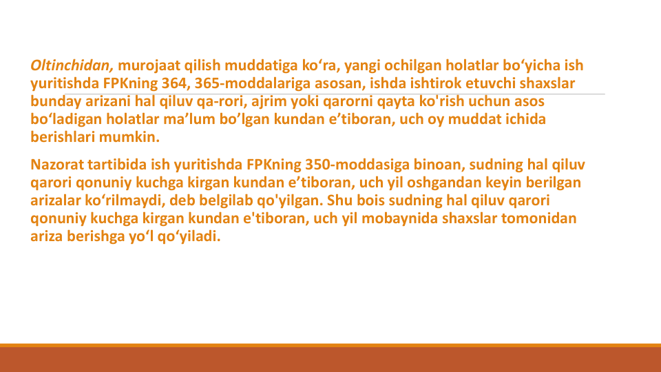 Oltinchidan, murojaat qilish muddatiga ko‘ra, yangi ochilgan holatlar bo‘yicha ish
yuritishda FPKning 364, 365-moddalariga asosan, ishda ishtirok etuvchi shaxslar
bunday arizani hal qiluv qa-rori, ajrim yoki qarorni qayta ko'rish uchun asos
bo‘ladigan holatlar ma’lum bo’lgan kundan e’tiboran, uch oy muddat ichida
berishlari mumkin.
Nazorat tartibida ish yuritishda FPKning 350-moddasiga binoan, sudning hal qiluv
qarori qonuniy kuchga kirgan kundan e’tiboran, uch yil oshgandan keyin berilgan
arizalar ko‘rilmaydi, deb belgilab qo'yilgan. Shu bois sudning hal qiluv qarori
qonuniy kuchga kirgan kundan e'tiboran, uch yil mobaynida shaxslar tomonidan
ariza berishga yo‘l qo‘yiladi.
