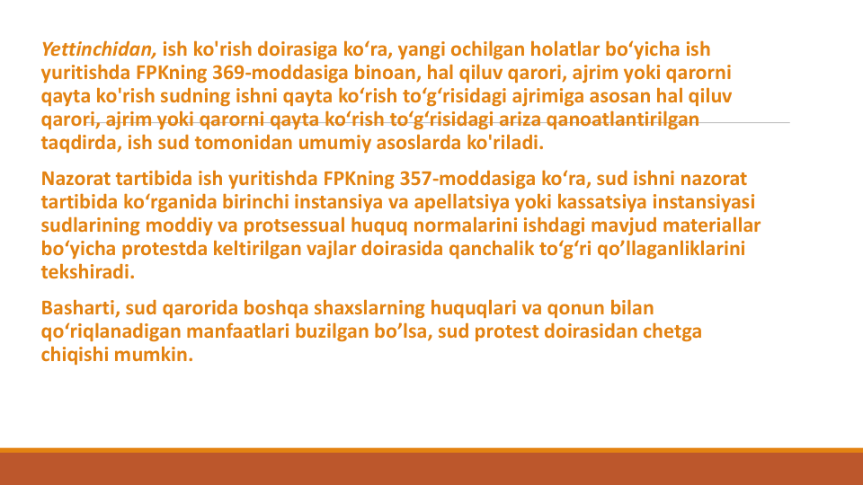 Yettinchidan, ish ko'rish doirasiga ko‘ra, yangi ochilgan holatlar bo‘yicha ish
yuritishda FPKning 369-moddasiga binoan, hal qiluv qarori, ajrim yoki qarorni
qayta ko'rish sudning ishni qayta ko‘rish to‘g‘risidagi ajrimiga asosan hal qiluv
qarori, ajrim yoki qarorni qayta ko‘rish to‘g‘risidagi ariza qanoatlantirilgan
taqdirda, ish sud tomonidan umumiy asoslarda ko'riladi.
Nazorat tartibida ish yuritishda FPKning 357-moddasiga ko‘ra, sud ishni nazorat
tartibida ko‘rganida birinchi instansiya va apellatsiya yoki kassatsiya instansiyasi
sudlarining moddiy va protsessual huquq normalarini ishdagi mavjud materiallar
bo‘yicha protestda keltirilgan vajlar doirasida qanchalik to‘g‘ri qo’llaganliklarini
tekshiradi.
Basharti, sud qarorida boshqa shaxslarning huquqlari va qonun bilan
qo‘riqlanadigan manfaatlari buzilgan bo’lsa, sud protest doirasidan chetga
chiqishi mumkin.
