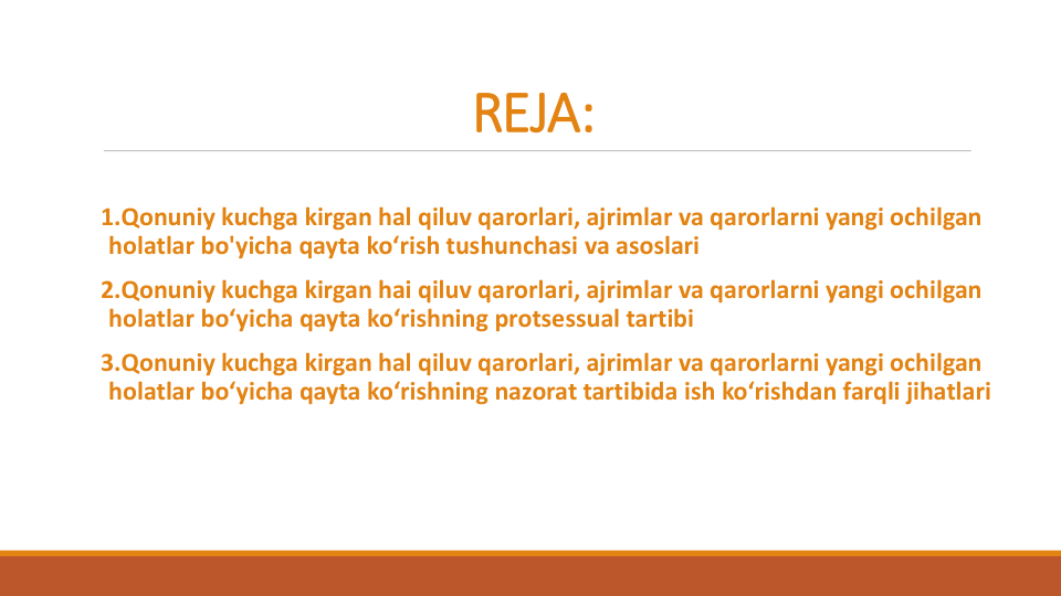 REJA:
1.Qonuniy kuchga kirgan hal qiluv qarorlari, ajrimlar va qarorlarni yangi ochilgan
holatlar bo'yicha qayta ko‘rish tushunchasi va asoslari
2.Qonuniy kuchga kirgan hai qiluv qarorlari, ajrimlar va qarorlarni yangi ochilgan
holatlar bo‘yicha qayta ko‘rishning protsessual tartibi
3.Qonuniy kuchga kirgan hal qiluv qarorlari, ajrimlar va qarorlarni yangi ochilgan
holatlar bo‘yicha qayta ko‘rishning nazorat tartibida ish ko‘rishdan farqli jihatlari
