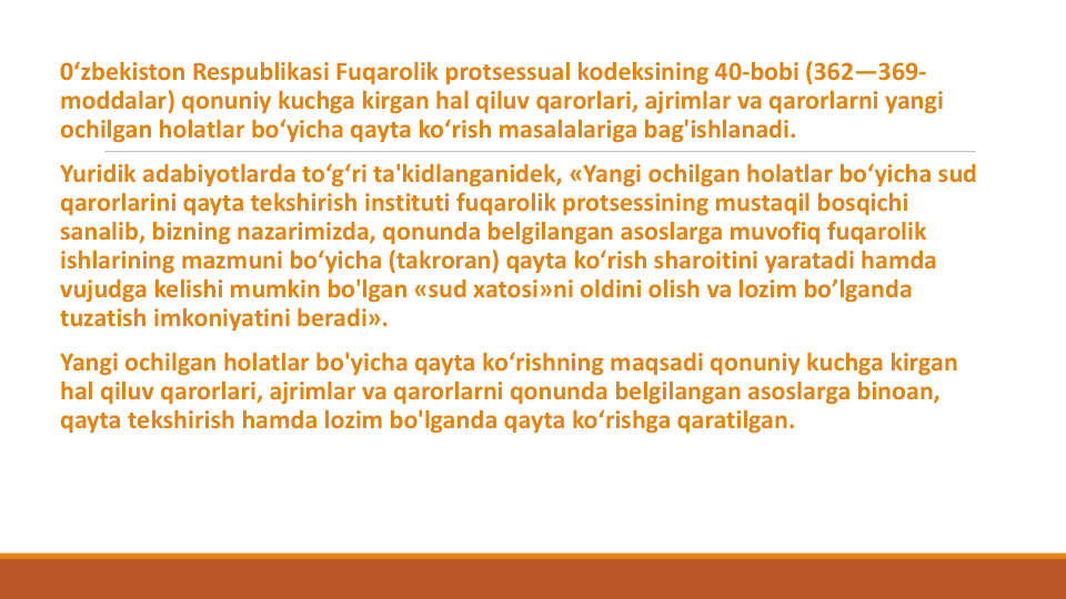 0‘zbekiston Respublikasi Fuqarolik protsessual kodeksining 40-bobi (362—369-
moddalar) qonuniy kuchga kirgan hal qiluv qarorlari, ajrimlar va qarorlarni yangi
ochilgan holatlar bo‘yicha qayta ko‘rish masalalariga bag'ishlanadi.
Yuridik adabiyotlarda to‘g‘ri ta'kidlanganidek, «Yangi ochilgan holatlar bo‘yicha sud
qarorlarini qayta tekshirish instituti fuqarolik protsessining mustaqil bosqichi
sanalib, bizning nazarimizda, qonunda belgilangan asoslarga muvofiq fuqarolik
ishlarining mazmuni bo‘yicha (takroran) qayta ko‘rish sharoitini yaratadi hamda
vujudga kelishi mumkin bo'lgan «sud xatosi»ni oldini olish va lozim bo’lganda
tuzatish imkoniyatini beradi».
Yangi ochilgan holatlar bo'yicha qayta ko‘rishning maqsadi qonuniy kuchga kirgan
hal qiluv qarorlari, ajrimlar va qarorlarni qonunda belgilangan asoslarga binoan, 
qayta tekshirish hamda lozim bo'lganda qayta ko‘rishga qaratilgan.
