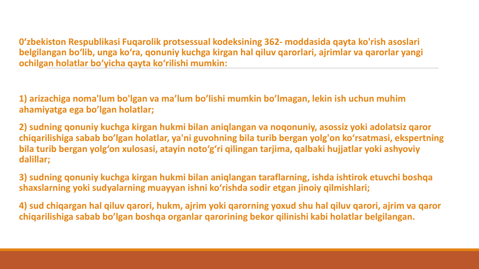 0‘zbekiston Respublikasi Fuqarolik protsessual kodeksining 362- moddasida qayta ko'rish asoslari
belgilangan bo‘lib, unga ko‘ra, qonuniy kuchga kirgan hal qiluv qarorlari, ajrimlar va qarorlar yangi
ochilgan holatlar bo‘yicha qayta ko‘rilishi mumkin:
1) arizachiga noma'lum bo'lgan va ma’lum bo’lishi mumkin bo’lmagan, lekin ish uchun muhim
ahamiyatga ega bo’lgan holatlar;
2) sudning qonuniy kuchga kirgan hukmi bilan aniqlangan va noqonuniy, asossiz yoki adolatsiz qaror
chiqarilishiga sabab bo’lgan holatlar, ya'ni guvohning bila turib bergan yolg'on ko‘rsatmasi, ekspertning
bila turib bergan yolg‘on xulosasi, atayin noto‘g‘ri qilingan tarjima, qalbaki hujjatlar yoki ashyoviy
dalillar;
3) sudning qonuniy kuchga kirgan hukmi bilan aniqlangan taraflarning, ishda ishtirok etuvchi boshqa
shaxslarning yoki sudyalarning muayyan ishni ko‘rishda sodir etgan jinoiy qilmishlari;
4) sud chiqargan hal qiluv qarori, hukm, ajrim yoki qarorning yoxud shu hal qiluv qarori, ajrim va qaror
chiqarilishiga sabab bo’lgan boshqa organlar qarorining bekor qilinishi kabi holatlar belgilangan.
