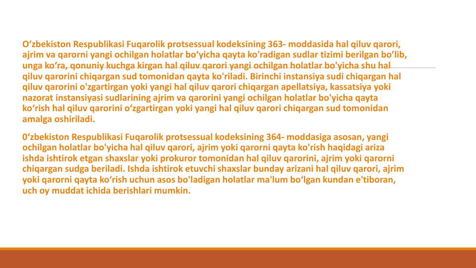 O‘zbekiston Respublikasi Fuqarolik protsessual kodeksining 363- moddasida hal qiluv qarori, 
ajrim va qarorni yangi ochilgan holatlar bo‘yicha qayta ko'radigan sudlar tizimi berilgan bo’lib, 
unga ko‘ra, qonuniy kuchga kirgan hal qiluv qarori yangi ochilgan holatlar bo'yicha shu hal
qiluv qarorini chiqargan sud tomonidan qayta ko'riladi. Birinchi instansiya sudi chiqargan hal
qiluv qarorini o'zgartirgan yoki yangi hal qiluv qarori chiqargan apellatsiya, kassatsiya yoki
nazorat instansiyasi sudlarining ajrim va qarorini yangi ochilgan holatlar bo'yicha qayta
ko‘rish hal qiluv qarorini o‘zgartirgan yoki yangi hal qiluv qarori chiqargan sud tomonidan
amalga oshiriladi. 
0‘zbekiston Respublikasi Fuqarolik protsessual kodeksining 364- moddasiga asosan, yangi
ochilgan holatlar bo'yicha hal qiluv qarori, ajrim yoki qarorni qayta ko'rish haqidagi ariza
ishda ishtirok etgan shaxslar yoki prokuror tomonidan hal qiluv qarorini, ajrim yoki qarorni
chiqargan sudga beriladi. Ishda ishtirok etuvchi shaxslar bunday arizani hal qiluv qarori, ajrim
yoki qarorni qayta ko‘rish uchun asos bo'ladigan holatlar ma'lum bo‘lgan kundan e'tiboran, 
uch oy muddat ichida berishlari mumkin.
