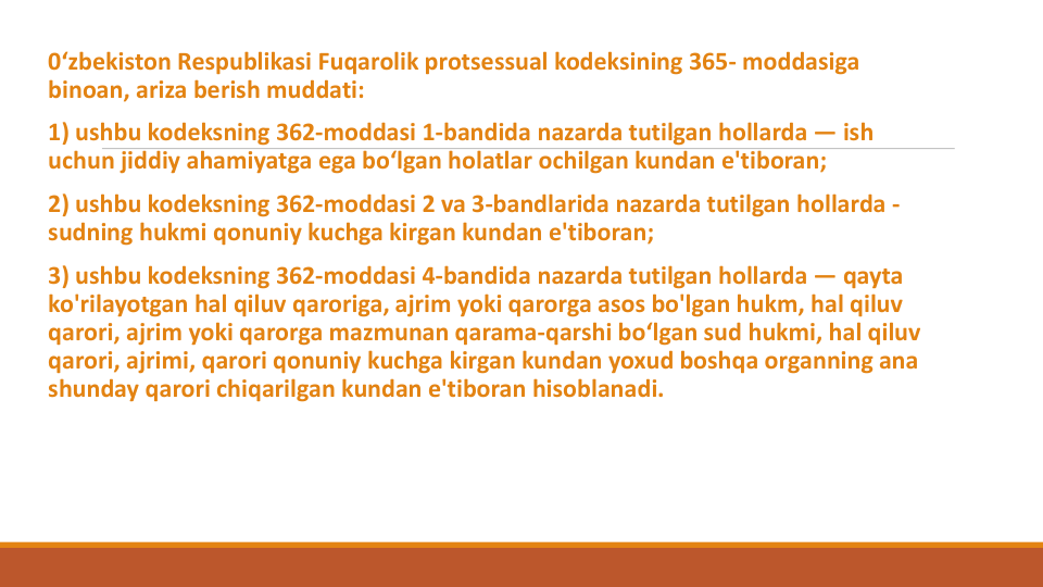 0‘zbekiston Respublikasi Fuqarolik protsessual kodeksining 365- moddasiga
binoan, ariza berish muddati:
1) ushbu kodeksning 362-moddasi 1-bandida nazarda tutilgan hollarda — ish
uchun jiddiy ahamiyatga ega bo‘lgan holatlar ochilgan kundan e'tiboran;
2) ushbu kodeksning 362-moddasi 2 va 3-bandlarida nazarda tutilgan hollarda -
sudning hukmi qonuniy kuchga kirgan kundan e'tiboran;
3) ushbu kodeksning 362-moddasi 4-bandida nazarda tutilgan hollarda — qayta
ko'rilayotgan hal qiluv qaroriga, ajrim yoki qarorga asos bo'lgan hukm, hal qiluv
qarori, ajrim yoki qarorga mazmunan qarama-qarshi bo‘lgan sud hukmi, hal qiluv
qarori, ajrimi, qarori qonuniy kuchga kirgan kundan yoxud boshqa organning ana
shunday qarori chiqarilgan kundan e'tiboran hisoblanadi.
