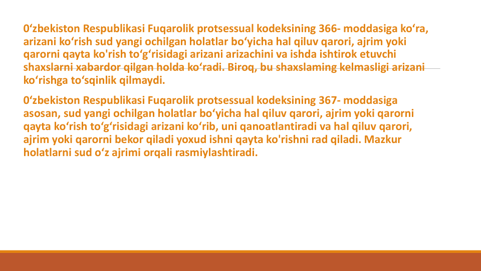 0‘zbekiston Respublikasi Fuqarolik protsessual kodeksining 366- moddasiga ko‘ra, 
arizani ko‘rish sud yangi ochilgan holatlar bo‘yicha hal qiluv qarori, ajrim yoki
qarorni qayta ko'rish to‘g‘risidagi arizani arizachini va ishda ishtirok etuvchi
shaxslarni xabardor qilgan holda ko‘radi. Biroq, bu shaxslaming kelmasligi arizani
ko‘rishga to‘sqinlik qilmaydi.
0‘zbekiston Respublikasi Fuqarolik protsessual kodeksining 367- moddasiga
asosan, sud yangi ochilgan holatlar bo‘yicha hal qiluv qarori, ajrim yoki qarorni
qayta ko‘rish to‘g‘risidagi arizani ko‘rib, uni qanoatlantiradi va hal qiluv qarori, 
ajrim yoki qarorni bekor qiladi yoxud ishni qayta ko'rishni rad qiladi. Mazkur
holatlarni sud o‘z ajrimi orqali rasmiylashtiradi.
