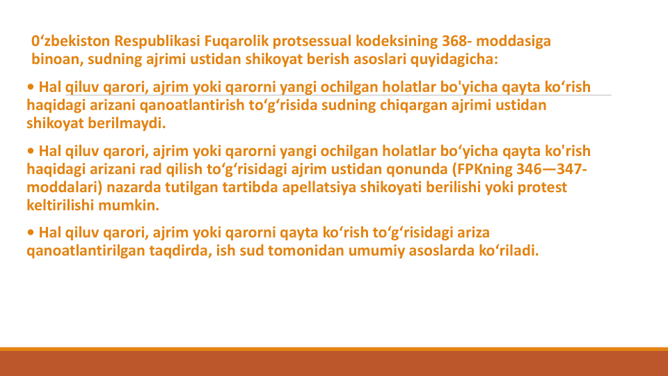 0‘zbekiston Respublikasi Fuqarolik protsessual kodeksining 368- moddasiga
binoan, sudning ajrimi ustidan shikoyat berish asoslari quyidagicha:
• Hal qiluv qarori, ajrim yoki qarorni yangi ochilgan holatlar bo'yicha qayta ko‘rish
haqidagi arizani qanoatlantirish to‘g‘risida sudning chiqargan ajrimi ustidan
shikoyat berilmaydi. 
• Hal qiluv qarori, ajrim yoki qarorni yangi ochilgan holatlar bo‘yicha qayta ko'rish
haqidagi arizani rad qilish to‘g‘risidagi ajrim ustidan qonunda (FPKning 346—347-
moddalari) nazarda tutilgan tartibda apellatsiya shikoyati berilishi yoki protest 
keltirilishi mumkin.
• Hal qiluv qarori, ajrim yoki qarorni qayta ko‘rish to‘g‘risidagi ariza
qanoatlantirilgan taqdirda, ish sud tomonidan umumiy asoslarda ko‘riladi.
