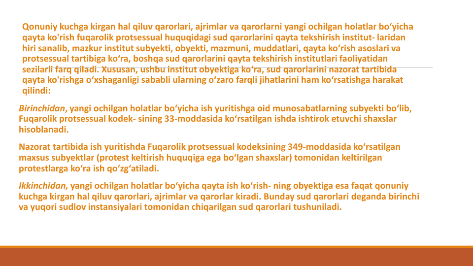 Qonuniy kuchga kirgan hal qiluv qarorlari, ajrimlar va qarorlarni yangi ochilgan holatlar bo‘yicha
qayta ko'rish fuqarolik protsessual huquqidagi sud qarorlarini qayta tekshirish institut- laridan
hiri sanalib, mazkur institut subyekti, obyekti, mazmuni, muddatlari, qayta ko‘rish asoslari va
protsessual tartibiga ko‘ra, boshqa sud qarorlarini qayta tekshirish institutlari faoliyatidan
sezilarli farq qiladi. Xususan, ushbu institut obyektiga ko‘ra, sud qarorlarini nazorat tartibida
qayta ko'rishga o‘xshaganligi sababli ularning o‘zaro farqli jihatlarini ham ko‘rsatishga harakat
qilindi:
Birinchidan, yangi ochilgan holatlar bo‘yicha ish yuritishga oid munosabatlarning subyekti bo‘lib, 
Fuqarolik protsessual kodek- sining 33-moddasida ko‘rsatilgan ishda ishtirok etuvchi shaxslar
hisoblanadi.
Nazorat tartibida ish yuritishda Fuqarolik protsessual kodeksining 349-moddasida ko‘rsatilgan
maxsus subyektlar (protest keltirish huquqiga ega bo‘lgan shaxslar) tomonidan keltirilgan
protestlarga ko‘ra ish qo‘zg‘atiladi.
Ikkinchidan, yangi ochilgan holatlar bo‘yicha qayta ish ko‘rish- ning obyektiga esa faqat qonuniy
kuchga kirgan hal qiluv qarorlari, ajrimlar va qarorlar kiradi. Bunday sud qarorlari deganda birinchi
va yuqori sudlov instansiyalari tomonidan chiqarilgan sud qarorlari tushuniladi.

