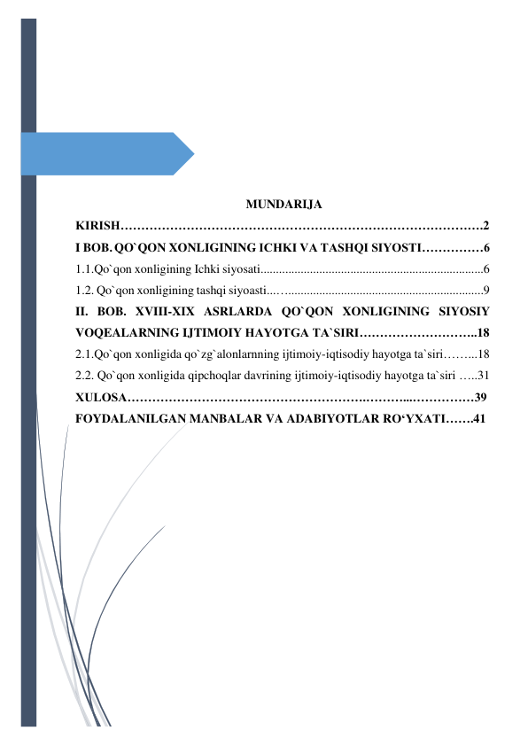  
 
 
 
 
 
 
 
                                                       MUNDARIJA 
KIRISH…………………………………………………………………………….2 
I BOB. QO`QON XONLIGINING ICHKI VA TASHQI SIYOSTI……………6 
1.1.Qo`qon xonligining Ichki siyosati........................................................................6 
1.2. Qo`qon xonligining tashqi siyoasti...…...............................................................9 
II. BOB. XVIII-XIX ASRLARDA QO`QON XONLIGINING SIYOSIY 
VOQEALARNING IJTIMOIY HAYOTGA TA`SIRI………………………..18 
2.1.Qo`qon xonligida qo`zg`alonlarnning ijtimoiy-iqtisodiy hayotga ta`siri……...18 
2.2. Qo`qon xonligida qipchoqlar davrining ijtimoiy-iqtisodiy hayotga ta`siri …..31 
XULOSA………………………………………………….………...……………39 
FOYDALANILGAN MANBALAR VA ADABIYOTLAR RO‘YXATI…….41 
 
 
 
 
 
 
 
 
 
 
 
 
 
