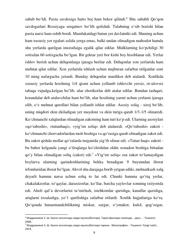 9 
 
sabab bo‘ldi. Paxta savdosiga hatto boj ham bekor qilindi.6 Shu sababli Qo‘qon 
savdogarlari Rossiyaga serqatnov bo‘lib qolishdi. Talabning o‘sib borishi bilan 
paxta narxi ham oshib bordi. Mamlakatdagi butun yer davlatniki edi. Shuning uchun 
ham xususiy yer egalari aslida yerga emas, balki undan olinadigan mahsulot hamda 
shu yerlarda qurilgan imoratlaiga egalik qilar edilar. Mulklarning ko‘pchiligi 30 
sotixdan 60 sotixgacha bo‘lgan. Bir gektar yeri bor kishi boy hisoblanar edi. Yerlar 
ishlov berish uchun dehqonlarga ijaraga berilar edi. Dehqonlar xon yerlarida ham 
mehnat qilar edilar. Xon yerlarida ishlash uchun majburan safarbar etilganlar soni 
10 ming nafargacha yetardi. Bunday dehqonlar mardikor deb atalardi. Xonlikda 
xususiy yerlarda hosilning 1/4 qismi uchun yollanib ishlovchi yersiz, ot-ulovsiz 
tabaqa vujudga,kelgan bo‘lib, ular chorikorlar deb atalar edilar. Bundan tashqari, 
korandalar deb ataluvchilar ham bo‘lib, ular hosilning yarmi uchun yerlarni ijaraga 
olib, o‘z mehnat qurollari bilan yollanib ishlar edilar. Asosiy soliq - xiroj bo‘lib, 
uning miqdori ekin ekiladigan yer maydoni va ekin turiga qarab 1/3-1/5 olinaredi. 
Ko‘chmanchi xalqlardan olinadigan zakotning ham turi ko‘p edi. Ularning asosiylari 
«qo‘raboshi», «tutunhaqi», «yig‘im soliq» deb atalaredi. «Qo‘raboshi» zakoti - 
ko‘chmanchi chorvadorlardan moli boshiga va qo‘rasiga qarab olinadigan zakot edi. 
Bu zakot qishda mollar qo‘ralarda turganida yig‘ib olinar edi. «Tutun haqi» zakoti - 
bu bahor kelganda yangi o‘tloqlarga ko‘chishdan oldin xonadon boshiga bittadan 
qo‘y bilan olinadigan soliq (zakot) edi.7 «Yig‘im soliq» esa zakot to‘lamaydigan 
boylarva ularning qarindoshlarining bekka beradigan 9 buyumdan iborat 
irfomlaridan iborat bo‘lgan. Ahvol shu darajaga borib yetgan ediki, mehnatkash xalq 
deyarli hamma narsa uchun soliq to lar edi. Chunki hamma qo‘riq yerlar, 
chakalakzorlar, to‘qaylar, daraxtzorlar, ko‘llar, barcha yaylovlar xonning ixtiyorida 
edi. Aholi qal’a devorlarini ta’mirlash, istehkomlar qurishga, kanallar qazishga, 
ariqlarni tozalashga, yo‘1 qurilishiga safarbar etilardi. Xonlik hujjatlariga ko‘ra, 
Qo‘qonda hunarmandchilikning miskar, zargar, o‘ymakor, kulol, qog‘ozgar, 
                                                           
6 Мадрахимов 3. Ш. Кукон хонлигида савдо муносабатлари. Тарих фанлари номзоди... дисс.. - Тошкент, 
2009.. 
7 Мадрахимов 3. Ш. Кукон хонлигида савдо муносабатлари тарихи.- Монография. - Тошкент: Yangi nashr, 
2014. 
