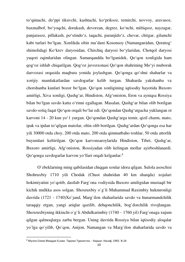 10 
 
to‘qimachi, do‘ppi tikuvchi, kashtachi, ko‘priksoz, temirchi, novvoy, aravasoz, 
baxmalbof, bo‘yoqchi, dorukash, devorzan, degrez, ko‘nchi, miltiqsoz, nayzagar, 
panjarasoz, pillakash, po‘stindo‘z, taqachi, paranjido‘z, chevar, chitgar, gilamchi 
kabi turlari bo‘lgan. Xonlikda oltin ma’dani Kosonsoy (Namangan)dan, Qoratog‘ 
shimolidagi Ko‘krev daryosidan, Chirchiq daryosi bo‘ylaridan, Chotqol daryosi 
yuqori oqimlaridan olingan. Samarqandda bo‘lganidek, Qo‘qon xonligida ham 
qog‘oz ishlab chiqarilgan. Qog‘oz juvozxonasi Qo‘qon shahrining Mo‘yi muborak 
darvozasi orqasida maqbara yonida joylashgan. Qo‘qonga qo‘shni shaharlar va 
xorijiy mamlakatlardan savdogarlar kelib turgan. Shaharda yakshanba va 
chorshanba kunlari bozor bo‘lgan. Qo‘qon xonligining iqtisodiy hayotida Buxoro 
amirligi, Xiva xonligi, Qashg‘ar, Hindiston, Afg‘oniston, Eron va ayniqsa Rossiya 
bilan bo‘lgan savdo katta o‘rinni egallagan. Masalan, Qashg‘ar bilan olib borilgan 
savdo-sotiq faqat Qo‘qon orqali bo‘lar edi. Qo‘qondan Qashg‘atgacha yuklangan ot 
karvoni 14 - 20 kun yo‘1 yurgan. Qo‘qondan Qashg‘arga temir, qizil charm, mato, 
ipak va ipdan to‘qilgan matolar, oltin olib borilgan. Qashg‘ardan Qo‘qonga esa har 
yili 30000 otda choy, 200 otda mato, 200 otda qimmatbaho toshlar, 50 otda attorlik 
buyumlari keltirilgan. Qo‘qon karvonsaroylarida Hindiston, Tibet, Qashg‘ar, 
Buxoro amirligi, Afg‘oniston, Rossiyadan olib kelingan mollar ayirboshlanardi. 
Qo‘qonga savdogarlar karvon yo‘llari orqali kelganlar.8 
O`zbeklarning ming qabilasidan chiqqan xonlar idora qilgan. Sulola asoschisi 
Shohruxbiy 1710 yili Chodak (Chust shahridan 40 km sharqda) xojalari 
hokimiyatini yo`qotib, dastlab Farg`ona vodiysida Buxoro amiligidan mustaqil bir 
kichik mulkka asos solgan. Shoxruxbiy o`g`li Muhammad Raximbiy hukmronligi 
davrida (1721 - 1740)Xo`jand, Marg`ilon shaharlarida savdo va hunarmandchilik 
taraqqiy etgan, yangi ariqlar qazilib, dehqonchilik, bog`dorchilik rivojlangan. 
Shoxruxbiyning ikkinchi o`g`li Abdulkarimbiy (1740 – 1760 yil) Farg`onaga xujum 
qilgan qalmoqlarga zarba bergan. Uning davrida Rossiya bilan iqtisodiy aloqalar 
yo`lga qo`yilib, Qo`qon, Anijon, Namangan va Marg`ilon shaharlarida savdo va 
                                                           
8 Мулла Олим Махдум Х,ожи. Тарихи Туркистон. - Карши: Насаф, 1992. B-24 
