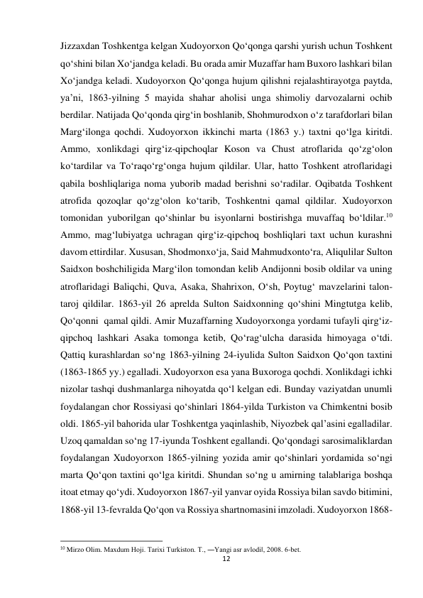 12 
 
Jizzaxdan Toshkentga kelgan Xudoyorxon Qo‘qonga qarshi yurish uchun Toshkent 
qo‘shini bilan Xo‘jandga keladi. Bu orada amir Muzaffar ham Buxoro lashkari bilan 
Xo‘jandga keladi. Xudoyorxon Qo‘qonga hujum qilishni rejalashtirayotga paytda, 
ya’ni, 1863-yilning 5 mayida shahar aholisi unga shimoliy darvozalarni ochib 
berdilar. Natijada Qo‘qonda qirg‘in boshlanib, Shohmurodxon o‘z tarafdorlari bilan 
Marg‘ilonga qochdi. Xudoyorxon ikkinchi marta (1863 y.) taxtni qo‘lga kiritdi. 
Ammo, xonlikdagi qirg‘iz-qipchoqlar Koson va Chust atroflarida qo‘zg‘olon 
ko‘tardilar va To‘raqo‘rg‘onga hujum qildilar. Ular, hatto Toshkent atroflaridagi 
qabila boshliqlariga noma yuborib madad berishni so‘radilar. Oqibatda Toshkent 
atrofida qozoqlar qo‘zg‘olon ko‘tarib, Toshkentni qamal qildilar. Xudoyorxon 
tomonidan yuborilgan qo‘shinlar bu isyonlarni bostirishga muvaffaq bo‘ldilar.10 
Ammo, mag‘lubiyatga uchragan qirg‘iz-qipchoq boshliqlari taxt uchun kurashni 
davom ettirdilar. Xususan, Shodmonxo‘ja, Said Mahmudxonto‘ra, Aliqulilar Sulton 
Saidxon boshchiligida Marg‘ilon tomondan kelib Andijonni bosib oldilar va uning 
atroflaridagi Baliqchi, Quva, Asaka, Shahrixon, O‘sh, Poytug‘ mavzelarini talon-
taroj qildilar. 1863-yil 26 aprelda Sulton Saidxonning qo‘shini Mingtutga kelib, 
Qo‘qonni  qamal qildi. Amir Muzaffarning Xudoyorxonga yordami tufayli qirg‘iz-
qipchoq lashkari Asaka tomonga ketib, Qo‘rag‘ulcha darasida himoyaga o‘tdi. 
Qattiq kurashlardan so‘ng 1863-yilning 24-iyulida Sulton Saidxon Qo‘qon taxtini 
(1863-1865 yy.) egalladi. Xudoyorxon esa yana Buxoroga qochdi. Xonlikdagi ichki 
nizolar tashqi dushmanlarga nihoyatda qo‘l kelgan edi. Bunday vaziyatdan unumli 
foydalangan chor Rossiyasi qo‘shinlari 1864-yilda Turkiston va Chimkentni bosib 
oldi. 1865-yil bahorida ular Toshkentga yaqinlashib, Niyozbek qal’asini egalladilar. 
Uzoq qamaldan so‘ng 17-iyunda Toshkent egallandi. Qo‘qondagi sarosimaliklardan 
foydalangan Xudoyorxon 1865-yilning yozida amir qo‘shinlari yordamida so‘ngi 
marta Qo‘qon taxtini qo‘lga kiritdi. Shundan so‘ng u amirning talablariga boshqa 
itoat etmay qo‘ydi. Xudoyorxon 1867-yil yanvar oyida Rossiya bilan savdo bitimini, 
1868-yil 13-fevralda Qo‘qon va Rossiya shartnomasini imzoladi. Xudoyorxon 1868-
                                                           
10 Mirzo Olim. Maxdum Hoji. Tarixi Turkiston. T., ―Yangi asr avlodi‖, 2008. 6-bet. 
