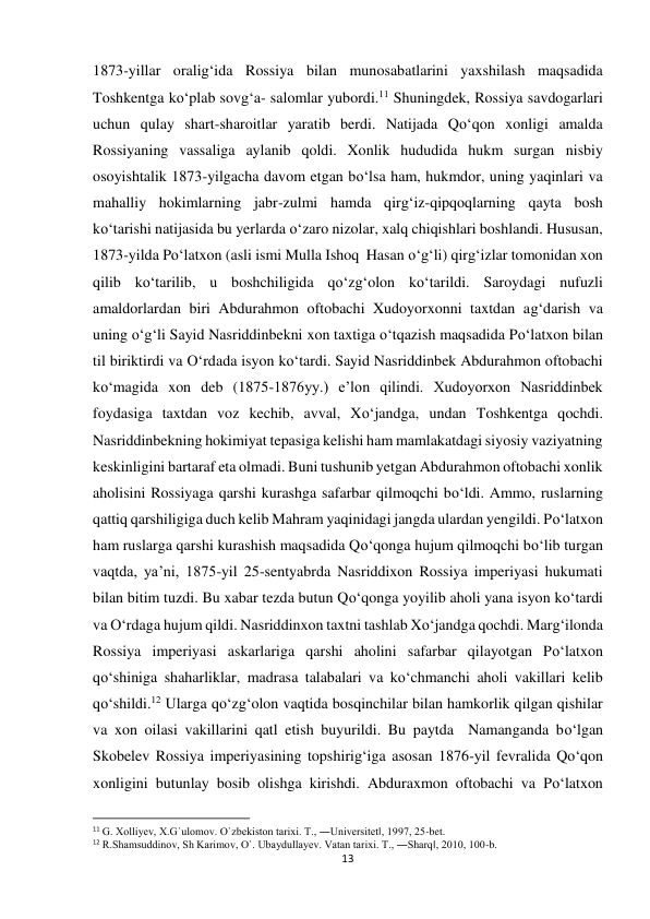 13 
 
1873-yillar oralig‘ida Rossiya bilan munosabatlarini yaxshilash maqsadida 
Toshkentga ko‘plab sovg‘a- salomlar yubordi.11 Shuningdek, Rossiya savdogarlari 
uchun qulay shart-sharoitlar yaratib berdi. Natijada Qo‘qon xonligi amalda 
Rossiyaning vassaliga aylanib qoldi. Xonlik hududida hukm surgan nisbiy 
osoyishtalik 1873-yilgacha davom etgan bo‘lsa ham, hukmdor, uning yaqinlari va 
mahalliy hokimlarning jabr-zulmi hamda qirg‘iz-qipqoqlarning qayta bosh 
ko‘tarishi natijasida bu yerlarda o‘zaro nizolar, xalq chiqishlari boshlandi. Hususan, 
1873-yilda Po‘latxon (asli ismi Mulla Ishoq  Hasan o‘g‘li) qirg‘izlar tomonidan xon 
qilib ko‘tarilib, u boshchiligida qo‘zg‘olon ko‘tarildi. Saroydagi nufuzli 
amaldorlardan biri Abdurahmon oftobachi Xudoyorxonni taxtdan ag‘darish va 
uning o‘g‘li Sayid Nasriddinbekni xon taxtiga o‘tqazish maqsadida Po‘latxon bilan 
til biriktirdi va O‘rdada isyon ko‘tardi. Sayid Nasriddinbek Abdurahmon oftobachi 
ko‘magida xon deb (1875-1876yy.) e’lon qilindi. Xudoyorxon Nasriddinbek 
foydasiga taxtdan voz kechib, avval, Xo‘jandga, undan Toshkentga qochdi. 
Nasriddinbekning hokimiyat tepasiga kelishi ham mamlakatdagi siyosiy vaziyatning 
keskinligini bartaraf eta olmadi. Buni tushunib yetgan Abdurahmon oftobachi xonlik 
aholisini Rossiyaga qarshi kurashga safarbar qilmoqchi bo‘ldi. Ammo, ruslarning 
qattiq qarshiligiga duch kelib Mahram yaqinidagi jangda ulardan yengildi. Po‘latxon 
ham ruslarga qarshi kurashish maqsadida Qo‘qonga hujum qilmoqchi bo‘lib turgan 
vaqtda, ya’ni, 1875-yil 25-sentyabrda Nasriddixon Rossiya imperiyasi hukumati 
bilan bitim tuzdi. Bu xabar tezda butun Qo‘qonga yoyilib aholi yana isyon ko‘tardi 
va O‘rdaga hujum qildi. Nasriddinxon taxtni tashlab Xo‘jandga qochdi. Marg‘ilonda 
Rossiya imperiyasi askarlariga qarshi aholini safarbar qilayotgan Po‘latxon 
qo‘shiniga shaharliklar, madrasa talabalari va ko‘chmanchi aholi vakillari kelib 
qo‘shildi.12 Ularga qo‘zg‘olon vaqtida bosqinchilar bilan hamkorlik qilgan qishilar 
va xon oilasi vakillarini qatl etish buyurildi. Bu paytda  Namanganda bo‘lgan 
Skobelev Rossiya imperiyasining topshirig‘iga asosan 1876-yil fevralida Qo‘qon 
xonligini butunlay bosib olishga kirishdi. Abduraxmon oftobachi va Po‘latxon 
                                                           
11 G. Xolliyev, X.G`ulomov. O`zbekiston tarixi. T., ―Universitet‖, 1997, 25-bet. 
12 R.Shamsuddinov, Sh Karimov, O`. Ubaydullayev. Vatan tarixi. T., ―Sharq‖, 2010, 100-b. 
