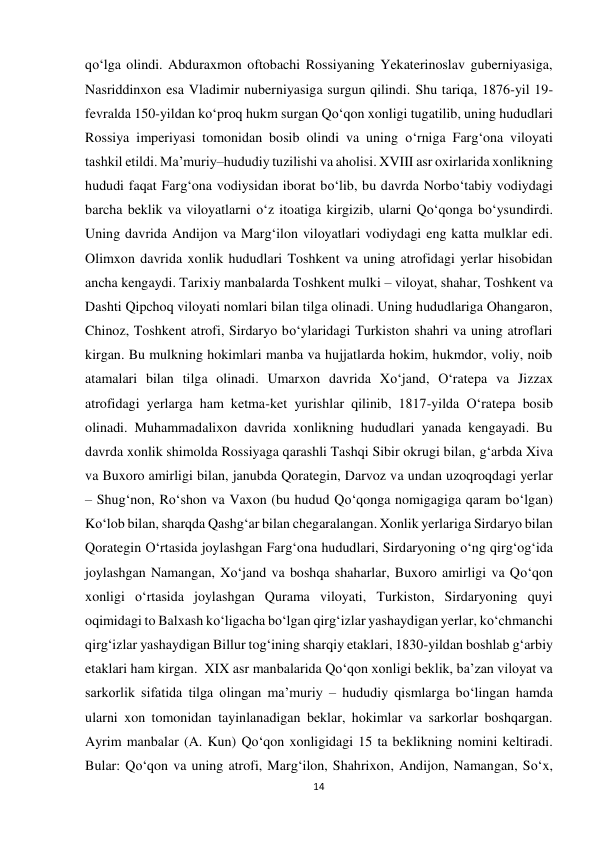 14 
 
qo‘lga olindi. Abduraxmon oftobachi Rossiyaning Yekaterinoslav guberniyasiga, 
Nasriddinxon esa Vladimir nuberniyasiga surgun qilindi. Shu tariqa, 1876-yil 19-
fevralda 150-yildan ko‘proq hukm surgan Qo‘qon xonligi tugatilib, uning hududlari 
Rossiya imperiyasi tomonidan bosib olindi va uning o‘rniga Farg‘ona viloyati 
tashkil etildi. Ma’muriy–hududiy tuzilishi va aholisi. XVIII asr oxirlarida xonlikning 
hududi faqat Farg‘ona vodiysidan iborat bo‘lib, bu davrda Norbo‘tabiy vodiydagi 
barcha beklik va viloyatlarni o‘z itoatiga kirgizib, ularni Qo‘qonga bo‘ysundirdi. 
Uning davrida Andijon va Marg‘ilon viloyatlari vodiydagi eng katta mulklar edi. 
Olimxon davrida xonlik hududlari Toshkent va uning atrofidagi yerlar hisobidan 
ancha kengaydi. Tarixiy manbalarda Toshkent mulki – viloyat, shahar, Toshkent va 
Dashti Qipchoq viloyati nomlari bilan tilga olinadi. Uning hududlariga Ohangaron, 
Chinoz, Toshkent atrofi, Sirdaryo bo‘ylaridagi Turkiston shahri va uning atroflari 
kirgan. Bu mulkning hokimlari manba va hujjatlarda hokim, hukmdor, voliy, noib 
atamalari bilan tilga olinadi. Umarxon davrida Xo‘jand, O‘ratepa va Jizzax 
atrofidagi yerlarga ham ketma-ket yurishlar qilinib, 1817-yilda O‘ratepa bosib 
olinadi. Muhammadalixon davrida xonlikning hududlari yanada kengayadi. Bu 
davrda xonlik shimolda Rossiyaga qarashli Tashqi Sibir okrugi bilan, g‘arbda Xiva 
va Buxoro amirligi bilan, janubda Qorategin, Darvoz va undan uzoqroqdagi yerlar 
– Shug‘non, Ro‘shon va Vaxon (bu hudud Qo‘qonga nomigagiga qaram bo‘lgan) 
Ko‘lob bilan, sharqda Qashg‘ar bilan chegaralangan. Xonlik yerlariga Sirdaryo bilan 
Qorategin O‘rtasida joylashgan Farg‘ona hududlari, Sirdaryoning o‘ng qirg‘og‘ida 
joylashgan Namangan, Xo‘jand va boshqa shaharlar, Buxoro amirligi va Qo‘qon 
xonligi o‘rtasida joylashgan Qurama viloyati, Turkiston, Sirdaryoning quyi 
oqimidagi to Balxash ko‘ligacha bo‘lgan qirg‘izlar yashaydigan yerlar, ko‘chmanchi 
qirg‘izlar yashaydigan Billur tog‘ining sharqiy etaklari, 1830-yildan boshlab g‘arbiy 
etaklari ham kirgan.  XIX asr manbalarida Qo‘qon xonligi beklik, ba’zan viloyat va 
sarkorlik sifatida tilga olingan ma’muriy – hududiy qismlarga bo‘lingan hamda 
ularni xon tomonidan tayinlanadigan beklar, hokimlar va sarkorlar boshqargan. 
Ayrim manbalar (A. Kun) Qo‘qon xonligidagi 15 ta beklikning nomini keltiradi. 
Bular: Qo‘qon va uning atrofi, Marg‘ilon, Shahrixon, Andijon, Namangan, So‘x, 
