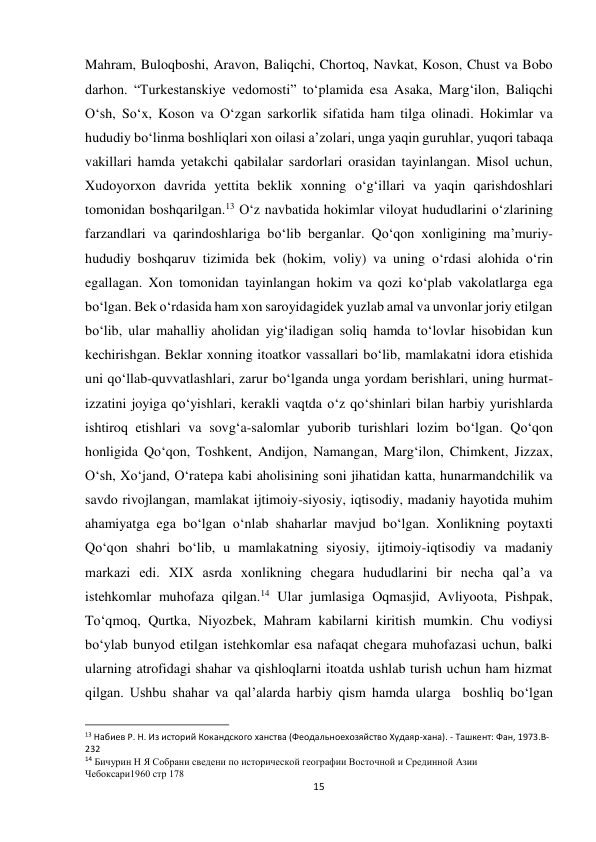 15 
 
Mahram, Buloqboshi, Aravon, Baliqchi, Chortoq, Navkat, Koson, Chust va Bobo 
darhon. “Turkestanskiye vedomosti” to‘plamida esa Asaka, Marg‘ilon, Baliqchi 
O‘sh, So‘x, Koson va O‘zgan sarkorlik sifatida ham tilga olinadi. Hokimlar va 
hududiy bo‘linma boshliqlari xon oilasi a’zolari, unga yaqin guruhlar, yuqori tabaqa 
vakillari hamda yetakchi qabilalar sardorlari orasidan tayinlangan. Misol uchun, 
Xudoyorxon davrida yettita beklik xonning o‘g‘illari va yaqin qarishdoshlari 
tomonidan boshqarilgan.13 O‘z navbatida hokimlar viloyat hududlarini o‘zlarining 
farzandlari va qarindoshlariga bo‘lib berganlar. Qo‘qon xonligining ma’muriy-
hududiy boshqaruv tizimida bek (hokim, voliy) va uning o‘rdasi alohida o‘rin 
egallagan. Xon tomonidan tayinlangan hokim va qozi ko‘plab vakolatlarga ega 
bo‘lgan. Bek o‘rdasida ham xon saroyidagidek yuzlab amal va unvonlar joriy etilgan 
bo‘lib, ular mahalliy aholidan yig‘iladigan soliq hamda to‘lovlar hisobidan kun 
kechirishgan. Beklar xonning itoatkor vassallari bo‘lib, mamlakatni idora etishida 
uni qo‘llab-quvvatlashlari, zarur bo‘lganda unga yordam berishlari, uning hurmat-
izzatini joyiga qo‘yishlari, kerakli vaqtda o‘z qo‘shinlari bilan harbiy yurishlarda 
ishtiroq etishlari va sovg‘a-salomlar yuborib turishlari lozim bo‘lgan. Qo‘qon 
honligida Qo‘qon, Toshkent, Andijon, Namangan, Marg‘ilon, Chimkent, Jizzax, 
O‘sh, Xo‘jand, O‘ratepa kabi aholisining soni jihatidan katta, hunarmandchilik va 
savdo rivojlangan, mamlakat ijtimoiy-siyosiy, iqtisodiy, madaniy hayotida muhim 
ahamiyatga ega bo‘lgan o‘nlab shaharlar mavjud bo‘lgan. Xonlikning poytaxti 
Qo‘qon shahri bo‘lib, u mamlakatning siyosiy, ijtimoiy-iqtisodiy va madaniy 
markazi edi. XIX asrda xonlikning chegara hududlarini bir necha qal’a va 
istehkomlar muhofaza qilgan.14 Ular jumlasiga Oqmasjid, Avliyoota, Pishpak, 
To‘qmoq, Qurtka, Niyozbek, Mahram kabilarni kiritish mumkin. Chu vodiysi 
bo‘ylab bunyod etilgan istehkomlar esa nafaqat chegara muhofazasi uchun, balki 
ularning atrofidagi shahar va qishloqlarni itoatda ushlab turish uchun ham hizmat 
qilgan. Ushbu shahar va qal’alarda harbiy qism hamda ularga  boshliq bo‘lgan 
                                                           
13 Набиев Р. Н. Из историй Кокандского ханства (Феодальноехозяйство Худаяр-хана). - Ташкент: Фан, 1973.B-
232 
14 Бичурин Н Я Собрани сведени по исторической географии Восточной и Срединной Азии 
Чебоксари1960 стр 178 
