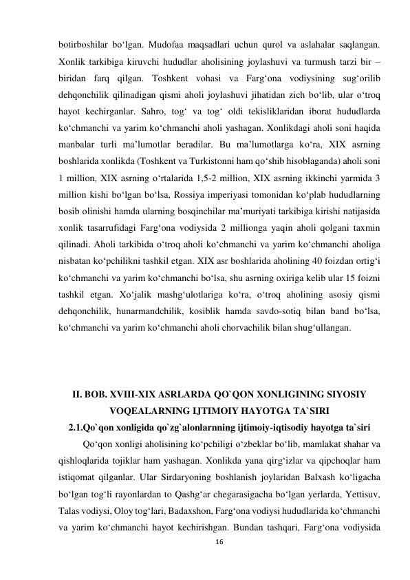 16 
 
botirboshilar bo‘lgan. Mudofaa maqsadlari uchun qurol va aslahalar saqlangan. 
Xonlik tarkibiga kiruvchi hududlar aholisining joylashuvi va turmush tarzi bir – 
biridan farq qilgan. Toshkent vohasi va Farg‘ona vodiysining sug‘orilib 
dehqonchilik qilinadigan qismi aholi joylashuvi jihatidan zich bo‘lib, ular o‘troq 
hayot kechirganlar. Sahro, tog‘ va tog‘ oldi tekisliklaridan iborat hududlarda 
ko‘chmanchi va yarim ko‘chmanchi aholi yashagan. Xonlikdagi aholi soni haqida 
manbalar turli ma’lumotlar beradilar. Bu ma’lumotlarga ko‘ra, XIX asrning 
boshlarida xonlikda (Toshkent va Turkistonni ham qo‘shib hisoblaganda) aholi soni 
1 million, XIX asrning o‘rtalarida 1,5-2 million, XIX asrning ikkinchi yarmida 3 
million kishi bo‘lgan bo‘lsa, Rossiya imperiyasi tomonidan ko‘plab hududlarning 
bosib olinishi hamda ularning bosqinchilar ma’muriyati tarkibiga kirishi natijasida 
xonlik tasarrufidagi Farg‘ona vodiysida 2 millionga yaqin aholi qolgani taxmin 
qilinadi. Aholi tarkibida o‘troq aholi ko‘chmanchi va yarim ko‘chmanchi aholiga 
nisbatan ko‘pchilikni tashkil etgan. XIX asr boshlarida aholining 40 foizdan ortig‘i 
ko‘chmanchi va yarim ko‘chmanchi bo‘lsa, shu asrning oxiriga kelib ular 15 foizni 
tashkil etgan. Xo‘jalik mashg‘ulotlariga ko‘ra, o‘troq aholining asosiy qismi 
dehqonchilik, hunarmandchilik, kosiblik hamda savdo-sotiq bilan band bo‘lsa, 
ko‘chmanchi va yarim ko‘chmanchi aholi chorvachilik bilan shug‘ullangan.  
 
 
 
II. BOB. XVIII-XIX ASRLARDA QO`QON XONLIGINING SIYOSIY 
VOQEALARNING IJTIMOIY HAYOTGA TA`SIRI 
2.1.Qo`qon xonligida qo`zg`alonlarnning ijtimoiy-iqtisodiy hayotga ta`siri 
 
Qo‘qon xonligi aholisining ko‘pchiligi o‘zbeklar bo‘lib, mamlakat shahar va 
qishloqlarida tojiklar ham yashagan. Xonlikda yana qirg‘izlar va qipchoqlar ham 
istiqomat qilganlar. Ular Sirdaryoning boshlanish joylaridan Balxash ko‘ligacha 
bo‘lgan tog‘li rayonlardan to Qashg‘ar chegarasigacha bo‘lgan yerlarda, Yettisuv, 
Talas vodiysi, Oloy tog‘lari, Badaxshon, Farg‘ona vodiysi hududlarida ko‘chmanchi 
va yarim ko‘chmanchi hayot kechirishgan. Bundan tashqari, Farg‘ona vodiysida 
