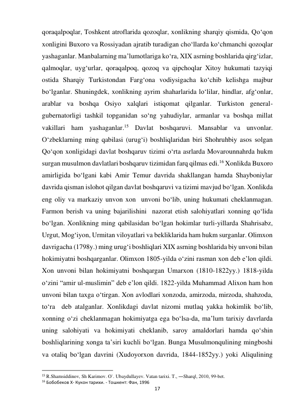 17 
 
qoraqalpoqlar, Toshkent atroflarida qozoqlar, xonlikning sharqiy qismida, Qo‘qon 
xonligini Buxoro va Rossiyadan ajratib turadigan cho‘llarda ko‘chmanchi qozoqlar 
yashaganlar. Manbalarning ma’lumotlariga ko‘ra, XIX asrning boshlarida qirg‘izlar, 
qalmoqlar, uyg‘urlar, qoraqalpoq, qozoq va qipchoqlar Xitoy hukumati tazyiqi 
ostida Sharqiy Turkistondan Farg‘ona vodiysigacha ko‘chib kelishga majbur 
bo‘lganlar. Shuningdek, xonlikning ayrim shaharlarida lo‘lilar, hindlar, afg‘onlar, 
arablar va boshqa Osiyo xalqlari istiqomat qilganlar. Turkiston general-
gubernatorligi tashkil topganidan so‘ng yahudiylar, armanlar va boshqa millat 
vakillari ham yashaganlar.15 Davlat boshqaruvi. Mansablar va unvonlar. 
O‘zbeklarning ming qabilasi (urug‘i) boshliqlaridan biri Shohruhbiy asos solgan 
Qo‘qon xonligidagi davlat boshqaruv tizimi o‘rta asrlarda Movarounnahrda hukm 
surgan musulmon davlatlari boshqaruv tizimidan farq qilmas edi.16 Xonlikda Buxoro 
amirligida bo‘lgani kabi Amir Temur davrida shakllangan hamda Shayboniylar 
davrida qisman islohot qilgan davlat boshqaruvi va tizimi mavjud bo‘lgan. Xonlikda 
eng oliy va markaziy unvon xon  unvoni bo‘lib, uning hukumati cheklanmagan. 
Farmon berish va uning bajarilishini  nazorat etish salohiyatlari xonning qo‘lida 
bo‘lgan. Xonlikning ming qabilasidan bo‘lgan hokimlar turli-yillarda Shahrisabz, 
Urgut, Mog‘iyon, Urmitan viloyatlari va bekliklarida ham hukm surganlar. Olimxon 
davrigacha (1798y.) ming urug‘i boshliqlari XIX asrning boshlarida biy unvoni bilan 
hokimiyatni boshqarganlar. Olimxon 1805-yilda o‘zini rasman xon deb e’lon qildi. 
Xon unvoni bilan hokimiyatni boshqargan Umarxon (1810-1822yy.) 1818-yilda 
o‘zini “amir ul-muslimin” deb e’lon qildi. 1822-yilda Muhammad Alixon ham hon 
unvoni bilan taxga o‘tirgan. Xon avlodlari xonzoda, amirzoda, mirzoda, shahzoda, 
to‘ra  deb atalganlar. Xonlikdagi davlat nizomi mutlaq yakka hokimlik bo‘lib, 
xonning o‘zi cheklanmagan hokimiyatga ega bo‘lsa-da, ma’lum tarixiy davrlarda 
uning salohiyati va hokimiyati cheklanib, saroy amaldorlari hamda qo‘shin 
boshliqlarining xonga ta’siri kuchli bo‘lgan. Bunga Musulmonqulining mingboshi 
va otaliq bo‘lgan davrini (Xudoyorxon davrida, 1844-1852yy.) yoki Aliqulining 
                                                           
15 R.Shamsiddinov, Sh Karimov. O`. Ubaydullayev. Vatan tarixi. T., ―Sharq‖, 2010, 99-bet. 
16 Бобобеков X- Кукон тарихи. - Тошкент: Фан, 1996 
