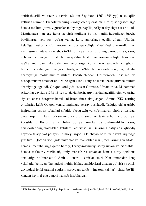 18 
 
amirlashkarlik va vazirlik davrini (Sulton Sayidxon, 1863-1865 yy.) misol qilib 
keltirish mumkin. Bu holat xonning siyosiy kuch qudrati ma’lum iqtisodiy asoslarga 
hamda ma’lum ijtimoiy guruhlar faoliyatiga bog‘liq bo‘lgan deyishga asos bo‘ladi. 
Mamlakatda xon eng katta va yirik mulkdor bo‘lib, xonlik hududidagi barcha 
boyliklarga, yer, suv, qo‘riq yerlar, ko‘lu anhorlarga egalik qilgan. Ulardan 
keladigan zakot, xiroj, tanobona va boshqa soliqlar shaklidagi daromadlar xon 
xazinasini muntazam ravishda to‘ldirib turgan. Xon va uning qarindoshlari, saroy 
ahli va ma’muriyat, qo‘shinlar va qo‘shin boshliqlari asosan soliqlar hisobidan 
rag‘batlantirilgan. Manbalar ma’lumotlariga ko‘ra, xon saroyida mingboshi 
boshchilik qiladigan Kengash tuzilgan bo‘lib, bu kengash saroydagi davlat 
ahamiyatiga molik muhim ishlarni ko‘rib chiqqan. Dasturxonchi, risolachi va 
boshqa muhim amaldorlar a’zo bo‘lgan ushbu kengash davlat boshqaruvida muhim 
ahamiyatga ega edi. Qo‘qon xonligida asosan Olimxon, Umarxon va Muhammad 
Alixonlar davrida (1798-1842 yy.) davlat boshqaruvi va davlatchilik ichki va tashqi 
siyosat ancha barqaror hamda nisbatan tinch rivojlangan. Ammo XIX asrning 
o‘rtalariga kelib Qo‘qon xonligi inqirozga uchray boshlaydi. Tadqiqotchilar ushbu 
inqirozning asosiy sabablari sifatida o‘troq xalq va ko‘chmanchi aholi o‘rtasidagi 
qarama-qarshiliklarni, o‘zaro nizo va urushlarni, xon taxti uchun olib borilgan 
kurashlarni, Buxoro amiri bilan bo‘lgan nizolar va dushmanliklar, saroy 
amaldorlarining xoinliklari kabilarni ko‘rsatadilar. Bularning natijasida iqtisodiy 
hayotda taraqqiyot pasayib, ijtimoiy tarqoqlik kuchayib bordi va davlat inqirozga 
yuz tutdi. Qo‘qon xonligida unvonlar va mansablar ular ijrochilarining vazifalari 
hamda  martabalariga qarab harbiy, harbiy-ma’muriy, saroy unvon va mansablari 
hamda ma’muriy vazifalari, diniy mansab va unvonlar hamda diniy qozixona 
amallariga bo‘linar edi.17 Amir ul-umaro – amirlar amiri. Xon tomonidan keng 
vakolatlar berilgan (davlatdagi muhim ishlar, amaldorlarni amalga qo‘yish va olish, 
davlatdagi ichki tartibni saqlash, saroydagi tartib – intizom kabilar)  shaxs bo‘lib, 
xondan keyingi eng yuqori mansab hisoblangan; 
                                                           
17 H.Bobobekov. Qo`qon xonligining qisqacha tarixi. ―Turon tarixi jurnali to`plam‖, N-2. T., ―Fan‖, 2008, 20bet 
