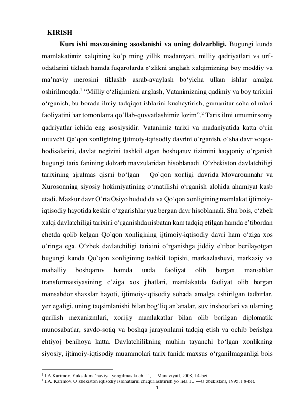 1 
 
   KIRISH 
Kurs ishi mavzusining asoslanishi va uning dolzarbligi. Bugungi kunda 
mamlakatimiz xalqining ko‘p ming yillik madaniyati, milliy qadriyatlari va urf-
odatlarini tiklash hamda fuqarolarda o‘zlikni anglash xalqimizning boy moddiy va 
ma’naviy merosini tiklashb asrab-avaylash bo‘yicha ulkan ishlar amalga 
oshirilmoqda.1 “Milliy o‘zligimizni anglash, Vatanimizning qadimiy va boy tarixini 
o‘rganish, bu borada ilmiy-tadqiqot ishlarini kuchaytirish, gumanitar soha olimlari 
faoliyatini har tomonlama qo‘llab-quvvatlashimiz lozim”.2 Tarix ilmi umuminsoniy 
qadriyatlar ichida eng asosiysidir. Vatanimiz tarixi va madaniyatida katta o‘rin 
tutuvchi Qo`qon xonligining ijtimoiy-iqtisodiy davrini o‘rganish, o‘sha davr voqea-
hodisalarini, davlat negizini tashkil etgan boshqaruv tizimini haqqoniy o‘rganish 
bugungi tarix fanining dolzarb mavzularidan hisoblanadi. O‘zbekiston davlatchiligi 
tarixining ajralmas qismi bo‘lgan – Qo`qon xonligi davrida Movarounnahr va 
Xurosonning siyosiy hokimiyatining o‘rnatilishi o‘rganish alohida ahamiyat kasb 
etadi. Mazkur davr O‘rta Osiyo hududida va Qo`qon xonligining mamlakat ijtimoiy-
iqtisodiy hayotida keskin o‘zgarishlar yuz bergan davr hisoblanadi. Shu bois, o‘zbek 
xalqi davlatchiligi tarixini o‘rganishda nisbatan kam tadqiq etilgan hamda e’tibordan 
chetda qolib kelgan Qo`qon xonligining ijtimoiy-iqtisodiy davri ham o‘ziga xos 
o‘ringa ega. O‘zbek davlatchiligi tarixini o‘rganishga jiddiy e’tibor berilayotgan 
bugungi kunda Qo`qon xonligining tashkil topishi, markazlashuvi, markaziy va 
mahalliy 
boshqaruv 
hamda 
unda 
faoliyat 
olib 
borgan 
mansablar 
transformatsiyasining o‘ziga xos jihatlari, mamlakatda faoliyat olib borgan 
mansabdor shaxslar hayoti, ijtimoiy-iqtisodiy sohada amalga oshirilgan tadbirlar, 
yer egaligi, uning taqsimlanishi bilan bog‘liq an’analar, suv inshootlari va ularning 
qurilish mexanizmlari, xorijiy mamlakatlar bilan olib borilgan diplomatik 
munosabatlar, savdo-sotiq va boshqa jarayonlarni tadqiq etish va ochib berishga 
ehtiyoj benihoya katta. Davlatchilikning muhim tayanchi bo‘lgan xonlikning 
siyosiy, ijtimoiy-iqtisodiy muammolari tarix fanida maxsus o‘rganilmaganligi bois 
                                                           
1 I.A.Karimov. Yuksak ma`naviyat yengilmas kuch. T., ―Manaviyat‖, 2008, l 4-bet. 
2 I.A. Karimov. O`zbekiston iqtisodiy islohatlarni chuqurlashtirish yo`lida T.. ―O`zbekiston‖, 1995, l 8-bet. 
