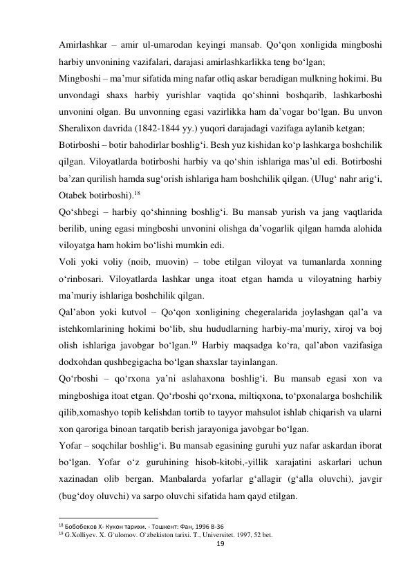 19 
 
Amirlashkar – amir ul-umarodan keyingi mansab. Qo‘qon xonligida mingboshi 
harbiy unvonining vazifalari, darajasi amirlashkarlikka teng bo‘lgan; 
Mingboshi – ma’mur sifatida ming nafar otliq askar beradigan mulkning hokimi. Bu 
unvondagi shaxs harbiy yurishlar vaqtida qo‘shinni boshqarib, lashkarboshi 
unvonini olgan. Bu unvonning egasi vazirlikka ham da’vogar bo‘lgan. Bu unvon 
Sheralixon davrida (1842-1844 yy.) yuqori darajadagi vazifaga aylanib ketgan; 
Botirboshi – botir bahodirlar boshlig‘i. Besh yuz kishidan ko‘p lashkarga boshchilik 
qilgan. Viloyatlarda botirboshi harbiy va qo‘shin ishlariga mas’ul edi. Botirboshi 
ba’zan qurilish hamda sug‘orish ishlariga ham boshchilik qilgan. (Ulug‘ nahr arig‘i, 
Otabek botirboshi).18 
Qo‘shbegi – harbiy qo‘shinning boshlig‘i. Bu mansab yurish va jang vaqtlarida 
berilib, uning egasi mingboshi unvonini olishga da’vogarlik qilgan hamda alohida 
viloyatga ham hokim bo‘lishi mumkin edi. 
Voli yoki voliy (noib, muovin) – tobe etilgan viloyat va tumanlarda xonning 
o‘rinbosari. Viloyatlarda lashkar unga itoat etgan hamda u viloyatning harbiy 
ma’muriy ishlariga boshchilik qilgan. 
Qal’abon yoki kutvol – Qo‘qon xonligining chegeralarida joylashgan qal’a va 
istehkomlarining hokimi bo‘lib, shu hududlarning harbiy-ma’muriy, xiroj va boj 
olish ishlariga javobgar bo‘lgan.19 Harbiy maqsadga ko‘ra, qal’abon vazifasiga 
dodxohdan qushbegigacha bo‘lgan shaxslar tayinlangan. 
Qo‘rboshi – qo‘rxona ya’ni aslahaxona boshlig‘i. Bu mansab egasi xon va 
mingboshiga itoat etgan. Qo‘rboshi qo‘rxona, miltiqxona, to‘pxonalarga boshchilik 
qilib,xomashyo topib kelishdan tortib to tayyor mahsulot ishlab chiqarish va ularni 
xon qaroriga binoan tarqatib berish jarayoniga javobgar bo‘lgan. 
Yofar – soqchilar boshlig‘i. Bu mansab egasining guruhi yuz nafar askardan iborat 
bo‘lgan. Yofar o‘z guruhining hisob-kitobi,-yillik xarajatini askarlari uchun 
xazinadan olib bergan. Manbalarda yofarlar g‘allagir (g‘alla oluvchi), javgir 
(bug‘doy oluvchi) va sarpo oluvchi sifatida ham qayd etilgan. 
                                                           
18 Бобобеков X- Кукон тарихи. - Тошкент: Фан, 1996 B-36 
19 G.Xolliyev. X. G`ulomov. O`zbekiston tarixi. T., Universitet. 1997, 52 bet. 
