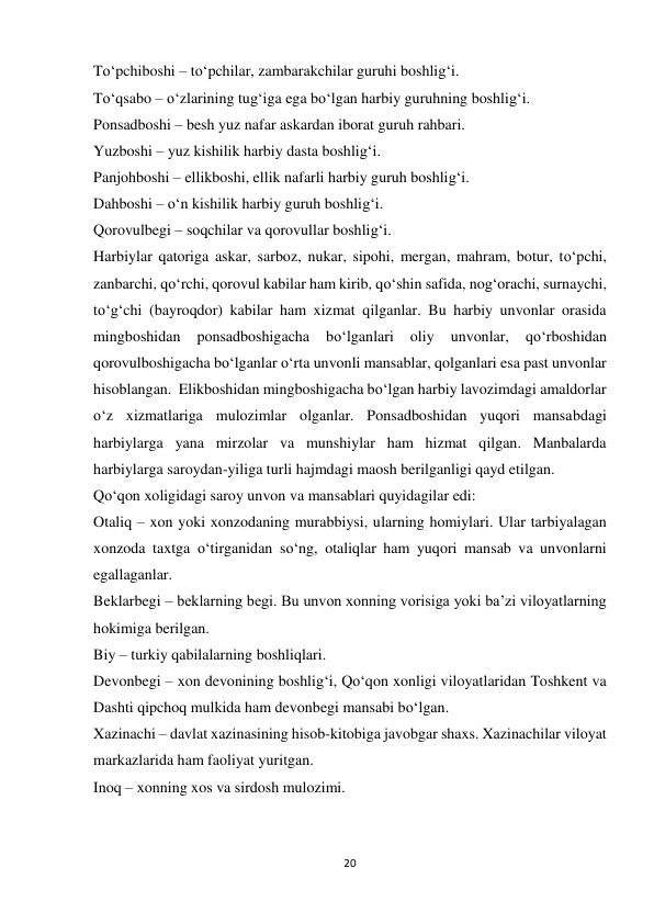 20 
 
To‘pchiboshi – to‘pchilar, zambarakchilar guruhi boshlig‘i. 
To‘qsabo – o‘zlarining tug‘iga ega bo‘lgan harbiy guruhning boshlig‘i. 
Ponsadboshi – besh yuz nafar askardan iborat guruh rahbari. 
Yuzboshi – yuz kishilik harbiy dasta boshlig‘i. 
Panjohboshi – ellikboshi, ellik nafarli harbiy guruh boshlig‘i. 
Dahboshi – o‘n kishilik harbiy guruh boshlig‘i. 
Qorovulbegi – soqchilar va qorovullar boshlig‘i. 
Harbiylar qatoriga askar, sarboz, nukar, sipohi, mergan, mahram, botur, to‘pchi, 
zanbarchi, qo‘rchi, qorovul kabilar ham kirib, qo‘shin safida, nog‘orachi, surnaychi, 
to‘g‘chi (bayroqdor) kabilar ham xizmat qilganlar. Bu harbiy unvonlar orasida 
mingboshidan 
ponsadboshigacha 
bo‘lganlari 
oliy 
unvonlar, 
qo‘rboshidan 
qorovulboshigacha bo‘lganlar o‘rta unvonli mansablar, qolganlari esa past unvonlar 
hisoblangan.  Elikboshidan mingboshigacha bo‘lgan harbiy lavozimdagi amaldorlar 
o‘z xizmatlariga mulozimlar olganlar. Ponsadboshidan yuqori mansabdagi 
harbiylarga yana mirzolar va munshiylar ham hizmat qilgan. Manbalarda 
harbiylarga saroydan-yiliga turli hajmdagi maosh berilganligi qayd etilgan. 
Qo‘qon xoligidagi saroy unvon va mansablari quyidagilar edi: 
Otaliq – xon yoki xonzodaning murabbiysi, ularning homiylari. Ular tarbiyalagan 
xonzoda taxtga o‘tirganidan so‘ng, otaliqlar ham yuqori mansab va unvonlarni 
egallaganlar. 
Beklarbegi – beklarning begi. Bu unvon xonning vorisiga yoki ba’zi viloyatlarning 
hokimiga berilgan. 
Biy – turkiy qabilalarning boshliqlari. 
Devonbegi – xon devonining boshlig‘i, Qo‘qon xonligi viloyatlaridan Toshkent va 
Dashti qipchoq mulkida ham devonbegi mansabi bo‘lgan. 
Xazinachi – davlat xazinasining hisob-kitobiga javobgar shaxs. Xazinachilar viloyat 
markazlarida ham faoliyat yuritgan. 
Inoq – xonning xos va sirdosh mulozimi. 
