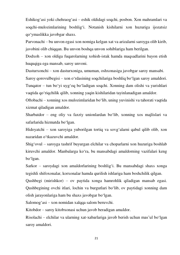 21 
 
Eshikog‘asi yoki chehraog‘asi – eshik oldidagi soqchi, posbon. Xon mahramlari va 
soqchi-mulozimlarining boshlig‘i. Notanish kishilarni xon huzuriga ijozatsiz 
qo‘ymaslikka javobgar shaxs. 
Parvonachi – bu unvon egasi xon nomiga kelgan xat va arizalarni saroyga olib kirib, 
javobini olib chiqqan. Bu unvon boshqa unvon sohiblariga ham berilgan. 
Dodxoh – xon oldiga fuqarolarning xohish-istak hamda maqsadlarini bayon etish 
huquqiga ega mansab, saroy unvoni. 
Dasturxonchi – xon dasturxoniga, umuman, oshxonasiga javobgar saroy mansabi. 
Saroy qorovulbegisi – xon o‘rdasining soqchilariga boshliq bo‘lgan saroy amaldori. 
Tunqator – tun bo‘yi uyg‘oq bo‘ladigan soqchi. Xonning dam olishi va yurishlari 
vaqtida qo‘riqchilik qilib, xonning yaqin kishilaridan tayinlanadigan amaldor. 
Oftobachi – xonning xos mulozimlaridan bo‘lib, uning yuvinishi va tahorati vaqtida 
xizmat qiladigan amaldor. 
Sharbatdor – eng oliy va faxriy unionlardan bo‘lib, xonning xos majlislari va 
safarlarida hizmatda bo‘lgan. 
Hidoyatchi – xon saroyiga yuborilgan tortiq va sovg‘alarni qabul qilib olib, xon 
nazaridan o‘tkazuvchi amaldor. 
Shig‘ovul – saroyga tashrif buyurgan elchilar va choparlarni xon huzuriga boshlab 
kiruvchi amaldor. Manbalarga ko‘ra, bu mansabdagi amaldorning vazifalari keng 
bo‘lgan. 
Sarkor – saroydagi xon amaldorlarining boshlig‘i. Bu mansabdagi shaxs xonga 
tegishli shifoxonalar, korxonalar hamda qurilish ishlariga ham boshchilik qilgan. 
Qushbegi (mirishkor) – ov paytida xonga hamrohlik qiladigan mansab egasi. 
Qushbegining ovchi itlari, lochin va burgutlari bo‘lib, ov paytidagi xonning dam 
olish jarayonlariga ham bu shaxs javobgar bo‘lgan. 
Salomog‘asi – xon nomidan xalqqa salom beruvchi. 
Kitobdor – saroy kitobxonasi uchun javob beradigan amaldor. 
Risolachi – elchilar va ularning xat-xabarlariga javob berish uchun mas’ul bo‘lgan 
saroy amaldori. 
