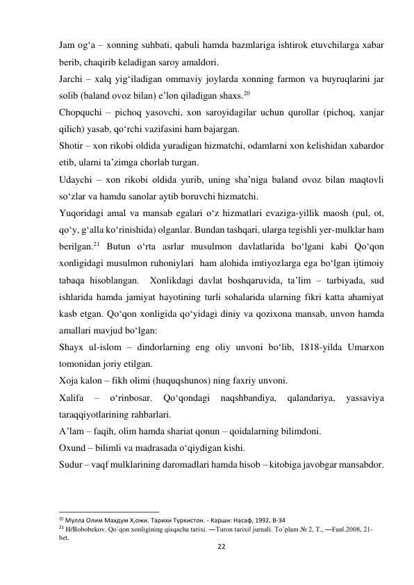 22 
 
Jam og‘a – xonning suhbati, qabuli hamda bazmlariga ishtirok etuvchilarga xabar 
berib, chaqirib keladigan saroy amaldori. 
Jarchi – xalq yig‘iladigan ommaviy joylarda xonning farmon va buyruqlarini jar 
solib (baland ovoz bilan) e’lon qiladigan shaxs.20 
Chopquchi – pichoq yasovchi, xon saroyidagilar uchun qurollar (pichoq, xanjar 
qilich) yasab, qo‘rchi vazifasini ham bajargan. 
Shotir – xon rikobi oldida yuradigan hizmatchi, odamlarni xon kelishidan xabardor 
etib, ularni ta’zimga chorlab turgan. 
Udaychi – xon rikobi oldida yurib, uning sha’niga baland ovoz bilan maqtovli 
so‘zlar va hamdu sanolar aytib boruvchi hizmatchi. 
Yuqoridagi amal va mansab egalari o‘z hizmatlari evaziga-yillik maosh (pul, ot, 
qo‘y, g‘alla ko‘rinishida) olganlar. Bundan tashqari, ularga tegishli yer-mulklar ham 
berilgan.21 Butun o‘rta asrlar musulmon davlatlarida bo‘lgani kabi Qo‘qon 
xonligidagi musulmon ruhoniylari  ham alohida imtiyozlarga ega bo‘lgan ijtimoiy 
tabaqa hisoblangan.  Xonlikdagi davlat boshqaruvida, ta’lim – tarbiyada, sud 
ishlarida hamda jamiyat hayotining turli sohalarida ularning fikri katta ahamiyat 
kasb etgan. Qo‘qon xonligida qo‘yidagi diniy va qozixona mansab, unvon hamda 
amallari mavjud bo‘lgan: 
Shayx ul-islom – dindorlarning eng oliy unvoni bo‘lib, 1818-yilda Umarxon 
tomonidan joriy etilgan. 
Xoja kalon – fikh olimi (huquqshunos) ning faxriy unvoni. 
Xalifa 
– 
o‘rinbosar. 
Qo‘qondagi 
naqshbandiya, 
qalandariya, 
yassaviya 
taraqqiyotlarining rahbarlari. 
A’lam – faqih, olim hamda shariat qonun – qoidalarning bilimdoni. 
Oxund – bilimli va madrasada o‘qiydigan kishi. 
Sudur – vaqf mulklarining daromadlari hamda hisob – kitobiga javobgar mansabdor. 
                                                           
20 Мулла Олим Махдум Х,ожи. Тарихи Туркистон. - Карши: Насаф, 1992. B-34 
21 H/Bobobekov. Qo`qon xonligining qisqacha tarixi. ―Turon tarixi‖ jurnali. To`plam № 2, T., ―Fan‖.2008, 21- 
bet. 
