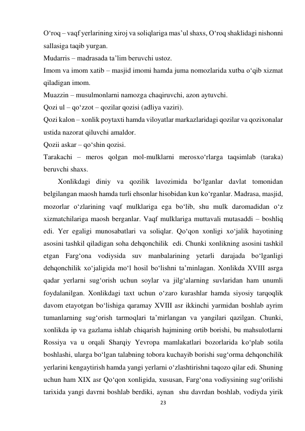 23 
 
O‘roq – vaqf yerlarining xiroj va soliqlariga mas’ul shaxs, O‘roq shaklidagi nishonni 
sallasiga taqib yurgan. 
Mudarris – madrasada ta’lim beruvchi ustoz. 
Imom va imom xatib – masjid imomi hamda juma nomozlarida xutba o‘qib xizmat 
qiladigan imom. 
Muazzin – musulmonlarni namozga chaqiruvchi, azon aytuvchi. 
Qozi ul – qo‘zzot – qozilar qozisi (adliya vaziri). 
Qozi kalon – xonlik poytaxti hamda viloyatlar markazlaridagi qozilar va qozixonalar 
ustida nazorat qiluvchi amaldor. 
Qozii askar – qo‘shin qozisi. 
Tarakachi – meros qolgan mol-mulklarni merosxo‘rlarga taqsimlab (taraka) 
beruvchi shaxs. 
        Xonlikdagi diniy va qozilik lavozimida bo‘lganlar davlat tomonidan 
belgilangan maosh hamda turli ehsonlar hisobidan kun ko‘rganlar. Madrasa, masjid, 
mozorlar o‘zlarining vaqf mulklariga ega bo‘lib, shu mulk daromadidan o‘z 
xizmatchilariga maosh berganlar. Vaqf mulklariga muttavali mutasaddi – boshliq 
edi. Yer egaligi munosabatlari va soliqlar. Qo‘qon xonligi xo‘jalik hayotining 
asosini tashkil qiladigan soha dehqonchilik  edi. Chunki xonlikning asosini tashkil 
etgan Farg‘ona vodiysida suv manbalarining yetarli darajada bo‘lganligi 
dehqonchilik xo‘jaligida mo‘l hosil bo‘lishni ta’minlagan. Xonlikda XVIII asrga 
qadar yerlarni sug‘orish uchun soylar va jilg‘alarning suvlaridan ham unumli 
foydalanilgan. Xonlikdagi taxt uchun o‘zaro kurashlar hamda siyosiy tarqoqlik 
davom etayotgan bo‘lishiga qaramay XVIII asr ikkinchi yarmidan boshlab ayrim 
tumanlarning sug‘orish tarmoqlari ta’mirlangan va yangilari qazilgan. Chunki, 
xonlikda ip va gazlama ishlab chiqarish hajmining ortib borishi, bu mahsulotlarni 
Rossiya va u orqali Sharqiy Yevropa mamlakatlari bozorlarida ko‘plab sotila 
boshlashi, ularga bo‘lgan talabning tobora kuchayib borishi sug‘orma dehqonchilik 
yerlarini kengaytirish hamda yangi yerlarni o‘zlashtirishni taqozo qilar edi. Shuning 
uchun ham XIX asr Qo‘qon xonligida, xususan, Farg‘ona vodiysining sug‘orilishi 
tarixida yangi davrni boshlab berdiki, aynan  shu davrdan boshlab, vodiyda yirik 
