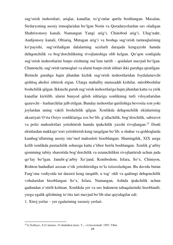 24 
 
sug‘orish inshootlari, ariqlar, kanallar, to‘g‘onlar qurila boshlangan. Masalan, 
Sirdaryoning asosiy irmoqlaridan bo‘lgan Norin va Qoradaryolardan suv oladigan 
Shahrixonsoy kanali, Namangan Yangi arig‘i, Chinobod arig‘i, Ulug‘nahr, 
Andijonsoy kanali, Oltiariq, Mutagan arig‘i va boshqa sug‘orish tarmoqlarining 
ko‘payishi, sug‘oriladigan dalalarning sezilarli darajada kengayishi hamda 
dehqonchilik va bog‘dorchilikning rivojlanishiga olib kelgan. Qo‘qon xonligida 
sug‘orish inshootlarini barpo etishning ma’lum tartib – qoidalari mavjud bo‘lgan. 
Chunonchi, sug‘orish tarmoqlari va ularni barpo etish ishlari ikki guruhga ajratilgan. 
Birinchi guruhga hajm jihatdan kichik sug‘orish inshootlaridan foydalanuvchi 
qishloq aholisi ishtirok etgan. Ularga mahalliy mutasaddi kishilar, mirobboshilar 
boshchilik qilgan. Ikkinchi guruh sug‘orish inshootlariga hajm jihatdan katta va yirik 
kanallar kiritilib, ularni bunyod qilish ishlariga xonlikning turli viloyatlaridan 
qazuvchi – hasharchilar jalb etilgan. Bunday inshootlar qurilishiga bevosita xon yoki 
joylardan uning vakili boshchilik qilgan. Xonlikda dehqonchilik ekinlarining 
aksariyati O‘rta Osiyo xonliklariga xos bo‘lib, g‘allachilik, bog‘dorchilik, sabzavot 
va poliz mahsulotlari yetishtirish hamda ipakchilik yaxshi rivojlangan.22 Donli 
ekinlardan makkajo‘xori yetishtirish keng tarqalgan bo‘lib, u shahar va qishloqlarda 
kambag‘allarning asosiy iste’mol mahsuloti hisoblangan. Shuningdek, XIX asrga 
kelib xonlikda paxtachilik sohasiga katta e’tibor berila boshlangan. Xonlik g‘arbiy 
qismining tabiiy sharoitida bog‘dorchilik va uzumchilikni rivojlantirish uchun juda 
qo‘lay bo‘lgan. Janubi-g‘arbiy Xo‘jand, Konibodom, Isfara, So‘x, Chimyon, 
Rishton hududlari asosan o‘rik yetishtirishga to‘la ixtisoslashgan. Bu davrda butun 
Farg‘ona vodiysida tut daraxti keng tarqalib, u tog‘ oldi va qadimgi dehqonchilik 
vohalaridan hisoblangan So‘x, Isfara, Namangan, Ashtda ipakchilik uchun 
qadimdan o‘stirib kelinan. Xonlikda yer va suv hukmron tabaqalariniki hisoblanib, 
yerga egalik qilishning to‘rtta turi mavjud bo‘lib ular quyidagilar edi: 
1. Xiroj yerlar – yer egalarining xususiy yerlari. 
                                                           
22 G.Xolliyev, X.G`ulomov. O`zbekidton tarixi. T., ―Universited‖. 1997, 53bet. 
