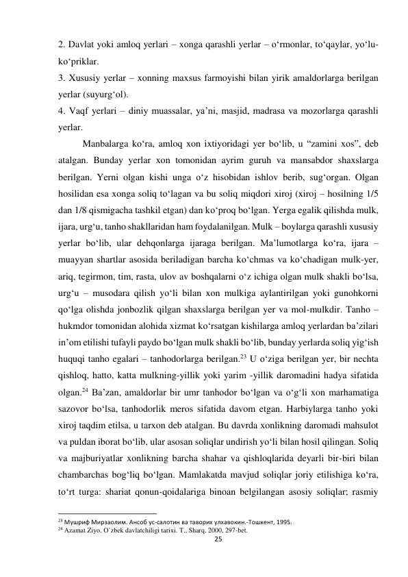 25 
 
2. Davlat yoki amloq yerlari – xonga qarashli yerlar – o‘rmonlar, to‘qaylar, yo‘lu-
ko‘priklar. 
3. Xususiy yerlar – xonning maxsus farmoyishi bilan yirik amaldorlarga berilgan 
yerlar (suyurg‘ol). 
4. Vaqf yerlari – diniy muassalar, ya’ni, masjid, madrasa va mozorlarga qarashli 
yerlar. 
Manbalarga ko‘ra, amloq xon ixtiyoridagi yer bo‘lib, u “zamini xos”, deb 
atalgan. Bunday yerlar xon tomonidan ayrim guruh va mansabdor shaxslarga 
berilgan. Yerni olgan kishi unga o‘z hisobidan ishlov berib, sug‘organ. Olgan 
hosilidan esa xonga soliq to‘lagan va bu soliq miqdori xiroj (xiroj – hosilning 1/5 
dan 1/8 qismigacha tashkil etgan) dan ko‘proq bo‘lgan. Yerga egalik qilishda mulk, 
ijara, urg‘u, tanho shakllaridan ham foydalanilgan. Mulk – boylarga qarashli xususiy 
yerlar bo‘lib, ular dehqonlarga ijaraga berilgan. Ma’lumotlarga ko‘ra, ijara – 
muayyan shartlar asosida beriladigan barcha ko‘chmas va ko‘chadigan mulk-yer, 
ariq, tegirmon, tim, rasta, ulov av boshqalarni o‘z ichiga olgan mulk shakli bo‘lsa, 
urg‘u – musodara qilish yo‘li bilan xon mulkiga aylantirilgan yoki gunohkorni 
qo‘lga olishda jonbozlik qilgan shaxslarga berilgan yer va mol-mulkdir. Tanho – 
hukmdor tomonidan alohida xizmat ko‘rsatgan kishilarga amloq yerlardan ba’zilari 
in’om etilishi tufayli paydo bo‘lgan mulk shakli bo‘lib, bunday yerlarda soliq yig‘ish 
huquqi tanho egalari – tanhodorlarga berilgan.23 U o‘ziga berilgan yer, bir nechta 
qishloq, hatto, katta mulkning-yillik yoki yarim -yillik daromadini hadya sifatida 
olgan.24 Ba’zan, amaldorlar bir umr tanhodor bo‘lgan va o‘g‘li xon marhamatiga 
sazovor bo‘lsa, tanhodorlik meros sifatida davom etgan. Harbiylarga tanho yoki 
xiroj taqdim etilsa, u tarxon deb atalgan. Bu davrda xonlikning daromadi mahsulot 
va puldan iborat bo‘lib, ular asosan soliqlar undirish yo‘li bilan hosil qilingan. Soliq 
va majburiyatlar xonlikning barcha shahar va qishloqlarida deyarli bir-biri bilan 
chambarchas bog‘liq bo‘lgan. Mamlakatda mavjud soliqlar joriy etilishiga ko‘ra, 
to‘rt turga: shariat qonun-qoidalariga binoan belgilangan asosiy soliqlar; rasmiy 
                                                           
23 Мушриф Мирзаолим. Ансоб ус-салотин ва таворих улхавокин.-Тошкент, 1995. 
24 Azamat Ziyo. O`zbek davlatchiligi tarixi. T., Sharq, 2000, 297-bet. 
