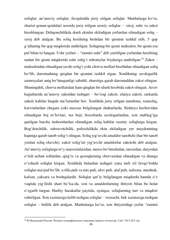 26 
 
soliqlar; an’anaviy soliqlar; favqulodda joriy etilgan soliqlar. Manbalarga ko‘ra, 
shariat qonun-qoidalari asosida joriy etilgan asosiy soliqlar. – xiroj, ushr va zakot 
hisoblangan. Dehqonchilikda donli ekinlar ekiladigan yerlardan olinadigan soliq – 
xiroj deb atalgan. Bu soliq hosilning beshdan bir qismini tashkil etib, 5 qop 
g‘allaning bir qop miqdorida undirilgan. Soliqning bir qismi mahsulot, bir qismi esa 
pul bilan to‘langan. Ushr yerlari – “zamini ushr” deb yuritilgan yerlardan hosilning 
undan bir qismi miqdorida ushr solig‘i ruhoniylar foydasiga undirilgan.25 Zakot – 
mahsulotdan olinadigan savdo solig‘i yoki chorva mollari hisobidan olinadigan soliq 
bo‘lib, daromadning qirqdan bir qismini tashkil etgan. Xonlikning savdogarlik 
sarmoyalari aniq bo‘lmaganligi sababli, sharoitga qarab daromaddan zakot olingan. 
Shuningdek, chorva mollaridan ham qirqdan bir ulush hisobida zakot olingan. Arxiv 
hujjatlarida an’anaviy zakotdan tashqari – bo‘roqi zakoti, elatiya zakoti, sarkarda 
zakoti kabilar haqida ma’lumotlar bor. Xonlikda joriy etilgan tanobona, xonsoliq, 
karvonlardan chegara yoki maxsus belgilangan shaharlarda, Sirdaryo kechuvidan 
olinadigan boj to‘lovlari, tuz boji, bozorlarda savdogarlardan, xon mablag‘iga 
qurilgan barcha inshootlardan olinadigan soliq kabilar rasmiy soliqlarga kirgan. 
Bog‘dorchilik, sabzavotchilik, polizchilikda ekin ekiladigan yer maydonining 
hajmiga qarab tanob solig‘i olingan. Soliq yig‘uvchi amaldor tanobchi (har bir tanob 
yerdan soliq oluvchi), eakot solig‘ini yig‘uvchi amaldorlar zakotchi deb atalgan. 
An’anaviy soliqlarga to‘y marosimlaridan, meros bo‘linishidan, tarozidan, daryodan 
o‘tish uchun sollardan, qirg‘iz va qozoqlarning chorvasidan olinadigan va shunga 
o‘xshash soliqlar kirgan. Xonlikda bulardan tashqari yana turli xil favqo‘lodda 
soliqlar mavjud bo‘lib, u tilla puli va mis puli, ulov puli, alaf puli, nafsona, mushtak, 
kafsan, yaksara va boshqalardir. Soliqlar qat’iy belgilangan miqdorda hamda o‘z 
vaqtida yig‘ilishi shart bo‘lsa-da, xon va amaldorlarning ihtiyori bilan bu holat 
o‘zgarib turgan. Harbiy harakatlar paytida, ayniqsa, soliqlarning turi va miqdori 
oshirilgan. Xon xazinasiga kelib tushgan soliqlar – xossachi, bek xazinasiga tushgan 
soliqlar – beklik deb atalgan. Manbalarga ko‘ra, xon ihtiyoridagi yerlar “zamini 
                                                           
25 В Масалский Россия. Полное географическое описание нашего отечества. Спб. 1913 423 стр 
