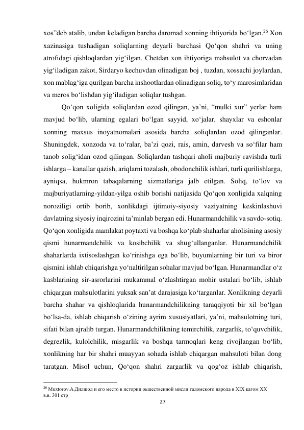 27 
 
xos”deb atalib, undan keladigan barcha daromad xonning ihtiyorida bo‘lgan.26 Xon 
xazinasiga tushadigan soliqlarning deyarli barchasi Qo‘qon shahri va uning 
atrofidagi qishloqlardan yig‘ilgan. Chetdan xon ihtiyoriga mahsulot va chorvadan 
yig‘iladigan zakot, Sirdaryo kechuvdan olinadigan boj , tuzdan, xossachi joylardan, 
xon mablag‘iga qurilgan barcha inshootlardan olinadigan soliq, to‘y marosimlaridan 
va meros bo‘lishdan yig‘iladigan soliqlar tushgan.  
Qo‘qon xoligida soliqlardan ozod qilingan, ya’ni, “mulki xur” yerlar ham 
mavjud bo‘lib, ularning egalari bo‘lgan sayyid, xo‘jalar, shayxlar va eshonlar 
xonning maxsus inoyatnomalari asosida barcha soliqlardan ozod qilinganlar. 
Shuningdek, xonzoda va to‘ralar, ba’zi qozi, rais, amin, darvesh va so‘filar ham 
tanob solig‘idan ozod qilingan. Soliqlardan tashqari aholi majburiy ravishda turli 
ishlarga – kanallar qazish, ariqlarni tozalash, obodonchilik ishlari, turli qurilishlarga, 
ayniqsa, hukmron tabaqalarning xizmatlariga jalb etilgan. Soliq, to‘lov va 
majburiyatlarning-yildan-yilga oshib borishi natijasida Qo‘qon xonligida xalqning 
noroziligi ortib borib, xonlikdagi ijtimoiy-siyosiy vaziyatning keskinlashuvi 
davlatning siyosiy inqirozini ta’minlab bergan edi. Hunarmandchilik va savdo-sotiq. 
Qo‘qon xonligida mamlakat poytaxti va boshqa ko‘plab shaharlar aholisining asosiy 
qismi hunarmandchilik va kosibchilik va shug‘ullanganlar. Hunarmandchilik 
shaharlarda ixtisoslashgan ko‘rinishga ega bo‘lib, buyumlarning bir turi va biror 
qismini ishlab chiqarishga yo‘naltirilgan sohalar mavjud bo‘lgan. Hunarmandlar o‘z 
kasblarining sir-asrorlarini mukammal o‘zlashtirgan mohir ustalari bo‘lib, ishlab 
chiqargan mahsulotlarini yuksak san’at darajasiga ko‘targanlar. Xonlikning deyarli 
barcha shahar va qishloqlarida hunarmandchilikning taraqqiyoti bir xil bo‘lgan 
bo‘lsa-da, ishlab chiqarish o‘zining ayrim xususiyatlari, ya’ni, mahsulotning turi, 
sifati bilan ajralib turgan. Hunarmandchilikning temirchilik, zargarlik, to‘quvchilik, 
degrezlik, kulolchilik, misgarlik va boshqa tarmoqlari keng rivojlangan bo‘lib, 
xonlikning har bir shahri muayyan sohada ishlab chiqargan mahsuloti bilan dong 
taratgan. Misol uchun, Qo‘qon shahri zargarlik va qog‘oz ishlab chiqarish, 
                                                           
26 Muxtorov.A.Дилшод и его место в истории оьшественной мисли тадомского народа в XIX кагом XX 
в.в. 301 стр 
