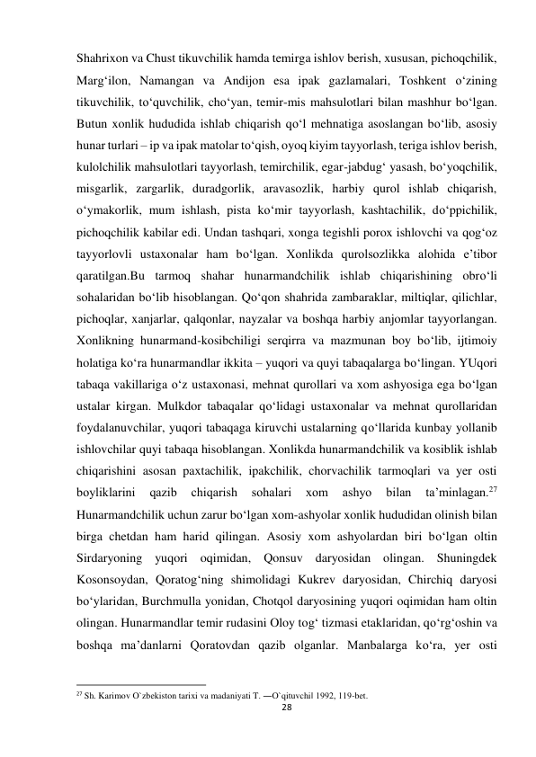 28 
 
Shahrixon va Chust tikuvchilik hamda temirga ishlov berish, xususan, pichoqchilik, 
Marg‘ilon, Namangan va Andijon esa ipak gazlamalari, Toshkent o‘zining 
tikuvchilik, to‘quvchilik, cho‘yan, temir-mis mahsulotlari bilan mashhur bo‘lgan. 
Butun xonlik hududida ishlab chiqarish qo‘l mehnatiga asoslangan bo‘lib, asosiy 
hunar turlari – ip va ipak matolar to‘qish, oyoq kiyim tayyorlash, teriga ishlov berish, 
kulolchilik mahsulotlari tayyorlash, temirchilik, egar-jabdug‘ yasash, bo‘yoqchilik, 
misgarlik, zargarlik, duradgorlik, aravasozlik, harbiy qurol ishlab chiqarish, 
o‘ymakorlik, mum ishlash, pista ko‘mir tayyorlash, kashtachilik, do‘ppichilik, 
pichoqchilik kabilar edi. Undan tashqari, xonga tegishli porox ishlovchi va qog‘oz 
tayyorlovli ustaxonalar ham bo‘lgan. Xonlikda qurolsozlikka alohida e’tibor 
qaratilgan.Bu tarmoq shahar hunarmandchilik ishlab chiqarishining obro‘li 
sohalaridan bo‘lib hisoblangan. Qo‘qon shahrida zambaraklar, miltiqlar, qilichlar, 
pichoqlar, xanjarlar, qalqonlar, nayzalar va boshqa harbiy anjomlar tayyorlangan. 
Xonlikning hunarmand-kosibchiligi serqirra va mazmunan boy bo‘lib, ijtimoiy 
holatiga ko‘ra hunarmandlar ikkita – yuqori va quyi tabaqalarga bo‘lingan. YUqori 
tabaqa vakillariga o‘z ustaxonasi, mehnat qurollari va xom ashyosiga ega bo‘lgan 
ustalar kirgan. Mulkdor tabaqalar qo‘lidagi ustaxonalar va mehnat qurollaridan 
foydalanuvchilar, yuqori tabaqaga kiruvchi ustalarning qo‘llarida kunbay yollanib 
ishlovchilar quyi tabaqa hisoblangan. Xonlikda hunarmandchilik va kosiblik ishlab 
chiqarishini asosan paxtachilik, ipakchilik, chorvachilik tarmoqlari va yer osti 
boyliklarini 
qazib 
chiqarish 
sohalari 
xom 
ashyo 
bilan 
ta’minlagan.27 
Hunarmandchilik uchun zarur bo‘lgan xom-ashyolar xonlik hududidan olinish bilan 
birga chetdan ham harid qilingan. Asosiy xom ashyolardan biri bo‘lgan oltin 
Sirdaryoning yuqori oqimidan, Qonsuv daryosidan olingan. Shuningdek 
Kosonsoydan, Qoratog‘ning shimolidagi Kukrev daryosidan, Chirchiq daryosi 
bo‘ylaridan, Burchmulla yonidan, Chotqol daryosining yuqori oqimidan ham oltin 
olingan. Hunarmandlar temir rudasini Oloy tog‘ tizmasi etaklaridan, qo‘rg‘oshin va 
boshqa ma’danlarni Qoratovdan qazib olganlar. Manbalarga ko‘ra, yer osti 
                                                           
27 Sh. Karimov O`zbekiston tarixi va madaniyati T. ―O`qituvchi‖ 1992, 119-bet. 
