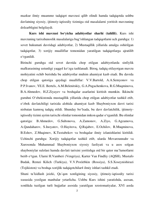 2 
 
mazkur ilmiy muammo tadqiqot mavzusi qilib olindi hamda tadqiqotda ushbu 
davlatning siyosiy, ijtimoiy-iqtisodiy tizimiga oid masalalarni yoritish mavzuning 
dolzarbligini belgilaydi. 
Kurs ishi mavzusi bo‘yicha adabiyotlar sharhi (tahlili). Kurs ishi 
mavzuning tarixshunoslik masalalariga bag‘ishlangan tadqiqotlarni uch guruhga: 1) 
sovet hukumati davridagi adabiyotlar, 2) Mustaqillik yillarida amalga oshirilgan 
tadqiqotlar, 3) xorijiy mualliflar tomonidan yaratilgan tadqiqotlarga ajratilib 
o‘rganildi. 
Birinchi guruhga oid sovet davrida chop etilgan adabiyotlarda sinfiylik 
mafkurasining ustunligi yaqqol ko‘zga tashlanadi. Biroq, tadqiq etilayotgan mavzu 
mohiyatini ochib berishda bu adabiyotlar muhim ahamiyat kasb etadi. Bu davrda 
chop etilgan qatoriga quydagi mualliflar: V.V.Bartold, A.A.Semyonov va 
P.P.Ivanov, YE.E. Bertels, A.M.Belenitskiy, G.A.Pugachenkova, R.G.Muqminova, 
B.A.Ahmedov, H.Z.Ziyayev va boshqalar asarlarini kiritish mumkin. Ikkinchi 
guruhni O‘zbekistonda mustaqillik yillarida chop etilgan adabiyotlar tashkil etib, 
o‘zbek davlatchiligi tarixida alohida ahamiyat kasb Shayboniyxon davri tarixi 
nisbatan kamroq tadqiq etildi. Shunday bo‘lsada, bu davr davlatchilik, ijtimoiy-
iqtisodiy tizimi ayrim tarixchi olimlar tomonidan imkon qadar o‘rganildi. Bu olimlar 
qatoriga: 
B.Ahmedov, 
G.Sultonova, 
A.Zamonov, 
A.Ziyo, 
G.Agzamova, 
A.Qandaharov, S.Inoyatov, O.Hayitova, Q.Rajabov, E.Ochilov, R.Muqminova, 
B.Eshov, Z.Muqimov, K.Tuxtabekov va boshqalar ilmiy izlanishlarini kiritildi. 
Uchinchi guruhga: Xorijiy tadqiqotlar tashkil etib, ularda Movarounnahr va 
Xurosonda Muhammad Shayboniyxon siyosiy faoliyati va u asos solgan 
shayboniylar sulolasi hamda davlati tarixini yoritishga oid bir qator ma’lumotlarni 
berib o‘tgan. Ularni H.Vamberi (Vengriya), Karter Van Findliy (AQSH), Mustafo 
Budak, Remzi Kilich (Turkiya), V.V.Poxlebkin (Rossiya), S.S.Xoseynishirazi 
(Tojikiston) va boshqa xorijlik tadqiqotchilar4 ilmiy ishlari tashkil etadi.  
Shuni ta’kidlash joizki, Qo`qon xonligining siyosiy, ijtimoiy-iqtisodiy tarixi 
xususida yozilgan manbalar yetarlicha. Ushbu Kurs ishini yaratishda, asosan, 
xonlikda tuzilgan turli hujjatlar asosida yaratilgan xrestomatiyalar, XVI asrda 
