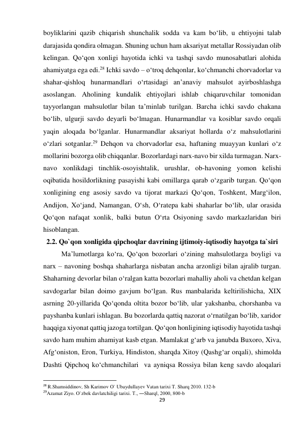 29 
 
boyliklarini qazib chiqarish shunchalik sodda va kam bo‘lib, u ehtiyojni talab 
darajasida qondira olmagan. Shuning uchun ham aksariyat metallar Rossiyadan olib 
kelingan. Qo‘qon xonligi hayotida ichki va tashqi savdo munosabatlari alohida 
ahamiyatga ega edi.28 Ichki savdo – o‘troq dehqonlar, ko‘chmanchi chorvadorlar va 
shahar-qishloq hunarmandlari o‘rtasidagi an’anaviy mahsulot ayirboshlashga 
asoslangan. Aholining kundalik ehtiyojlari ishlab chiqaruvchilar tomonidan 
tayyorlangan mahsulotlar bilan ta’minlab turilgan. Barcha ichki savdo chakana 
bo‘lib, ulgurji savdo deyarli bo‘lmagan. Hunarmandlar va kosiblar savdo orqali 
yaqin aloqada bo‘lganlar. Hunarmandlar aksariyat hollarda o‘z mahsulotlarini 
o‘zlari sotganlar.29 Dehqon va chorvadorlar esa, haftaning muayyan kunlari o‘z 
mollarini bozorga olib chiqqanlar. Bozorlardagi narx-navo bir xilda turmagan. Narx-
navo xonlikdagi tinchlik-osoyishtalik, urushlar, ob-havoning yomon kelishi 
oqibatida hosildorlikning pasayishi kabi omillarga qarab o‘zgarib turgan. Qo‘qon 
xonligining eng asosiy savdo va tijorat markazi Qo‘qon, Toshkent, Marg‘ilon, 
Andijon, Xo‘jand, Namangan, O‘sh, O‘ratepa kabi shaharlar bo‘lib, ular orasida 
Qo‘qon nafaqat xonlik, balki butun O‘rta Osiyoning savdo markazlaridan biri 
hisoblangan.  
2.2. Qo`qon xonligida qipchoqlar davrining ijtimoiy-iqtisodiy hayotga ta`siri 
   
Ma’lumotlarga ko‘ra, Qo‘qon bozorlari o‘zining mahsulotlarga boyligi va 
narx – navoning boshqa shaharlarga nisbatan ancha arzonligi bilan ajralib turgan. 
Shaharning devorlar bilan o‘ralgan katta bozorlari mahalliy aholi va chetdan kelgan 
savdogarlar bilan doimo gavjum bo‘lgan. Rus manbalarida keltirilishicha, XIX 
asrning 20-yillarida Qo‘qonda oltita bozor bo‘lib, ular yakshanba, chorshanba va 
payshanba kunlari ishlagan. Bu bozorlarda qattiq nazorat o‘rnatilgan bo‘lib, xaridor 
haqqiga xiyonat qattiq jazoga tortilgan. Qo‘qon honligining iqtisodiy hayotida tashqi 
savdo ham muhim ahamiyat kasb etgan. Mamlakat g‘arb va janubda Buxoro, Xiva, 
Afg‘oniston, Eron, Turkiya, Hindiston, sharqda Xitoy (Qashg‘ar orqali), shimolda 
Dashti Qipchoq ko‘chmanchilari  va ayniqsa Rossiya bilan keng savdo aloqalari 
                                                           
28 R.Shamsiddinov, Sh Karimov O` Ubaydullayev Vatan tarixi T. Sharq 2010. 132-b 
29Azamat Ziyo. O`zbek davlatchiligi tarixi. T., ―Sharq‖, 2000, 800-b 
