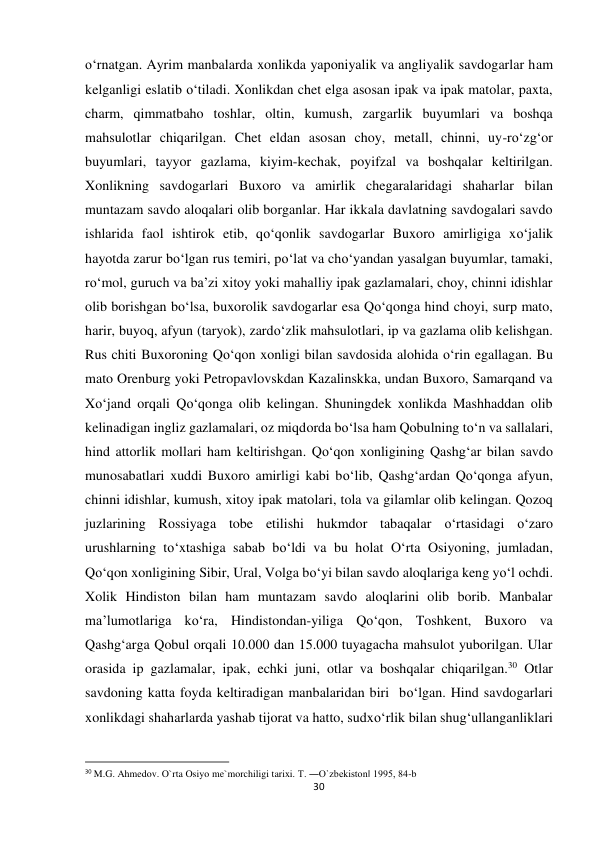 30 
 
o‘rnatgan. Ayrim manbalarda xonlikda yaponiyalik va angliyalik savdogarlar ham 
kelganligi eslatib o‘tiladi. Xonlikdan chet elga asosan ipak va ipak matolar, paxta, 
charm, qimmatbaho toshlar, oltin, kumush, zargarlik buyumlari va boshqa 
mahsulotlar chiqarilgan. Chet eldan asosan choy, metall, chinni, uy-ro‘zg‘or 
buyumlari, tayyor gazlama, kiyim-kechak, poyifzal va boshqalar keltirilgan. 
Xonlikning savdogarlari Buxoro va amirlik chegaralaridagi shaharlar bilan 
muntazam savdo aloqalari olib borganlar. Har ikkala davlatning savdogalari savdo 
ishlarida faol ishtirok etib, qo‘qonlik savdogarlar Buxoro amirligiga xo‘jalik 
hayotda zarur bo‘lgan rus temiri, po‘lat va cho‘yandan yasalgan buyumlar, tamaki, 
ro‘mol, guruch va ba’zi xitoy yoki mahalliy ipak gazlamalari, choy, chinni idishlar 
olib borishgan bo‘lsa, buxorolik savdogarlar esa Qo‘qonga hind choyi, surp mato, 
harir, buyoq, afyun (taryok), zardo‘zlik mahsulotlari, ip va gazlama olib kelishgan. 
Rus chiti Buxoroning Qo‘qon xonligi bilan savdosida alohida o‘rin egallagan. Bu 
mato Orenburg yoki Petropavlovskdan Kazalinskka, undan Buxoro, Samarqand va 
Xo‘jand orqali Qo‘qonga olib kelingan. Shuningdek xonlikda Mashhaddan olib 
kelinadigan ingliz gazlamalari, oz miqdorda bo‘lsa ham Qobulning to‘n va sallalari, 
hind attorlik mollari ham keltirishgan. Qo‘qon xonligining Qashg‘ar bilan savdo 
munosabatlari xuddi Buxoro amirligi kabi bo‘lib, Qashg‘ardan Qo‘qonga afyun, 
chinni idishlar, kumush, xitoy ipak matolari, tola va gilamlar olib kelingan. Qozoq 
juzlarining Rossiyaga tobe etilishi hukmdor tabaqalar o‘rtasidagi o‘zaro 
urushlarning to‘xtashiga sabab bo‘ldi va bu holat O‘rta Osiyoning, jumladan, 
Qo‘qon xonligining Sibir, Ural, Volga bo‘yi bilan savdo aloqlariga keng yo‘l ochdi. 
Xolik Hindiston bilan ham muntazam savdo aloqlarini olib borib. Manbalar 
ma’lumotlariga ko‘ra, Hindistondan-yiliga Qo‘qon, Toshkent, Buxoro va 
Qashg‘arga Qobul orqali 10.000 dan 15.000 tuyagacha mahsulot yuborilgan. Ular 
orasida ip gazlamalar, ipak, echki juni, otlar va boshqalar chiqarilgan.30 Otlar 
savdoning katta foyda keltiradigan manbalaridan biri  bo‘lgan. Hind savdogarlari 
xonlikdagi shaharlarda yashab tijorat va hatto, sudxo‘rlik bilan shug‘ullanganliklari 
                                                           
30 M.G. Ahmedov. O`rta Osiyo me`morchiligi tarixi. T. ―O`zbekiston‖ 1995, 84-b 
