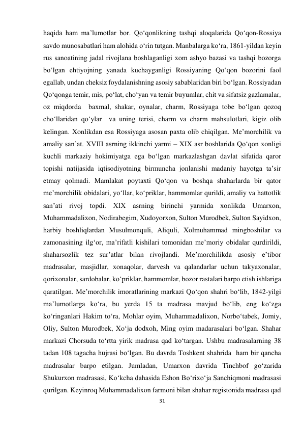 31 
 
haqida ham ma’lumotlar bor. Qo‘qonlikning tashqi aloqalarida Qo‘qon-Rossiya 
savdo munosabatlari ham alohida o‘rin tutgan. Manbalarga ko‘ra, 1861-yildan keyin 
rus sanoatining jadal rivojlana boshlaganligi xom ashyo bazasi va tashqi bozorga  
bo‘lgan ehtiyojning yanada kuchayganligi Rossiyaning Qo‘qon bozorini faol 
egallab, undan cheksiz foydalanishning asosiy sabablaridan biri bo‘lgan. Rossiyadan 
Qo‘qonga temir, mis, po‘lat, cho‘yan va temir buyumlar, chit va sifatsiz gazlamalar, 
oz miqdorda  baxmal, shakar, oynalar, charm, Rossiyaga tobe bo‘lgan qozoq 
cho‘llaridan qo‘ylar  va uning terisi, charm va charm mahsulotlari, kigiz olib 
kelingan. Xonlikdan esa Rossiyaga asosan paxta olib chiqilgan. Me’morchilik va 
amaliy san’at. XVIII asrning ikkinchi yarmi – XIX asr boshlarida Qo‘qon xonligi 
kuchli markaziy hokimiyatga ega bo‘lgan markazlashgan davlat sifatida qaror 
topishi natijasida iqtisodiyotning birmuncha jonlanishi madaniy hayotga ta’sir 
etmay qolmadi. Mamlakat poytaxti Qo‘qon va boshqa shaharlarda bir qator 
me’morchilik obidalari, yo‘llar, ko‘priklar, hammomlar qurildi, amaliy va hattotlik 
san’ati rivoj topdi. XIX asrning birinchi yarmida xonlikda Umarxon, 
Muhammadalixon, Nodirabegim, Xudoyorxon, Sulton Murodbek, Sulton Sayidxon, 
harbiy boshliqlardan Musulmonquli, Aliquli, Xolmuhammad mingboshilar va 
zamonasining ilg‘or, ma’rifatli kishilari tomonidan me’moriy obidalar qurdirildi, 
shaharsozlik tez sur’atlar bilan rivojlandi. Me’morchilikda asosiy e’tibor 
madrasalar, masjidlar, xonaqolar, darvesh va qalandarlar uchun takyaxonalar, 
qorixonalar, sardobalar, ko‘priklar, hammomlar, bozor rastalari barpo etish ishlariga 
qaratilgan. Me’morchilik imoratlarining markazi Qo‘qon shahri bo‘lib, 1842-yilgi 
ma’lumotlarga ko‘ra, bu yerda 15 ta madrasa mavjud bo‘lib, eng ko‘zga 
ko‘ringanlari Hakim to‘ra, Mohlar oyim, Muhammadalixon, Norbo‘tabek, Jomiy, 
Oliy, Sulton Murodbek, Xo‘ja dodxoh, Ming oyim madarasalari bo‘lgan. Shahar 
markazi Chorsuda to‘rtta yirik madrasa qad ko‘targan. Ushbu madrasalarning 38 
tadan 108 tagacha hujrasi bo‘lgan. Bu davrda Toshkent shahrida  ham bir qancha 
madrasalar barpo etilgan. Jumladan, Umarxon davrida Tinchbof go‘zarida 
Shukurxon madrasasi, Ko‘kcha dahasida Eshon Bo‘rixo‘ja Sanchiqmoni madrasasi 
qurilgan. Keyinroq Muhammadalixon farmoni bilan shahar registonida madrasa qad 
