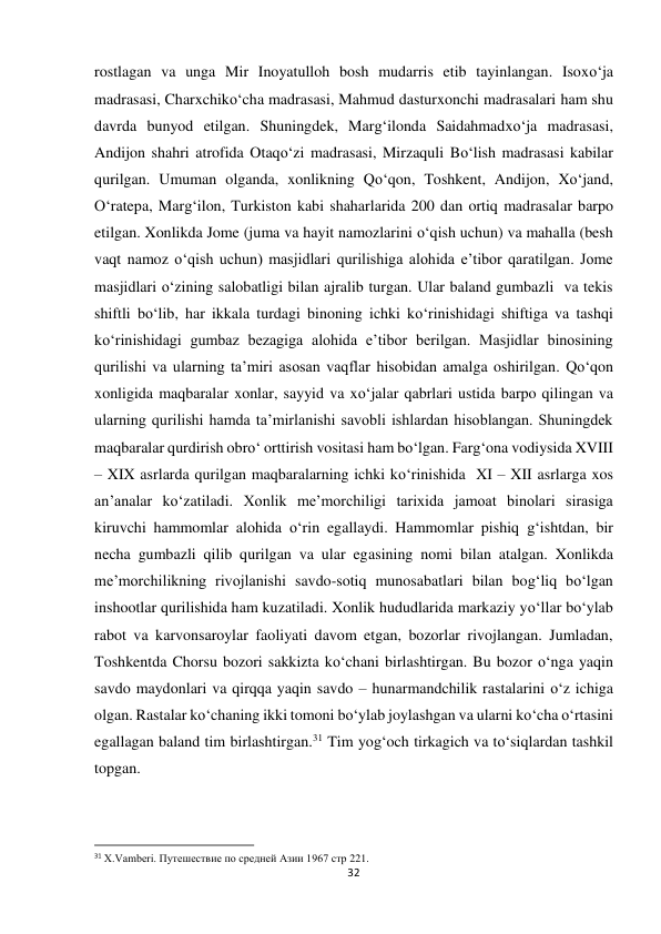 32 
 
rostlagan va unga Mir Inoyatulloh bosh mudarris etib tayinlangan. Isoxo‘ja 
madrasasi, Charxchiko‘cha madrasasi, Mahmud dasturxonchi madrasalari ham shu 
davrda bunyod etilgan. Shuningdek, Marg‘ilonda Saidahmadxo‘ja madrasasi, 
Andijon shahri atrofida Otaqo‘zi madrasasi, Mirzaquli Bo‘lish madrasasi kabilar 
qurilgan. Umuman olganda, xonlikning Qo‘qon, Toshkent, Andijon, Xo‘jand, 
O‘ratepa, Marg‘ilon, Turkiston kabi shaharlarida 200 dan ortiq madrasalar barpo 
etilgan. Xonlikda Jome (juma va hayit namozlarini o‘qish uchun) va mahalla (besh 
vaqt namoz o‘qish uchun) masjidlari qurilishiga alohida e’tibor qaratilgan. Jome 
masjidlari o‘zining salobatligi bilan ajralib turgan. Ular baland gumbazli  va tekis 
shiftli bo‘lib, har ikkala turdagi binoning ichki ko‘rinishidagi shiftiga va tashqi 
ko‘rinishidagi gumbaz bezagiga alohida e’tibor berilgan. Masjidlar binosining 
qurilishi va ularning ta’miri asosan vaqflar hisobidan amalga oshirilgan. Qo‘qon 
xonligida maqbaralar xonlar, sayyid va xo‘jalar qabrlari ustida barpo qilingan va 
ularning qurilishi hamda ta’mirlanishi savobli ishlardan hisoblangan. Shuningdek 
maqbaralar qurdirish obro‘ orttirish vositasi ham bo‘lgan. Farg‘ona vodiysida XVIII 
– XIX asrlarda qurilgan maqbaralarning ichki ko‘rinishida  XI – XII asrlarga xos 
an’analar ko‘zatiladi. Xonlik me’morchiligi tarixida jamoat binolari sirasiga 
kiruvchi hammomlar alohida o‘rin egallaydi. Hammomlar pishiq g‘ishtdan, bir 
necha gumbazli qilib qurilgan va ular egasining nomi bilan atalgan. Xonlikda 
me’morchilikning rivojlanishi savdo-sotiq munosabatlari bilan bog‘liq bo‘lgan 
inshootlar qurilishida ham kuzatiladi. Xonlik hududlarida markaziy yo‘llar bo‘ylab 
rabot va karvonsaroylar faoliyati davom etgan, bozorlar rivojlangan. Jumladan, 
Toshkentda Chorsu bozori sakkizta ko‘chani birlashtirgan. Bu bozor o‘nga yaqin 
savdo maydonlari va qirqqa yaqin savdo – hunarmandchilik rastalarini o‘z ichiga 
olgan. Rastalar ko‘chaning ikki tomoni bo‘ylab joylashgan va ularni ko‘cha o‘rtasini 
egallagan baland tim birlashtirgan.31 Tim yog‘och tirkagich va to‘siqlardan tashkil 
topgan.  
                                                           
31 X.Vamberi. Путешествие по средней Азии 1967 стр 221. 
